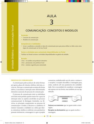 Unidade Didática — Comunicação Social



                                                                                                AULA

                                                                          ____________________        3
            Unidade Didática – Comunicação Social




                                                            COMUNICAÇÃO: CONCEITOS E MODELOS
                                                    Conteúdo
                                                    •	 Conceito de comunicação
                                                    •	 Modelos de comunicação

                                                    Competências e habilidades
                                                    •	 Levar o acadêmico a entender os tipos de comunicação para que possa utilizar-se deles como estra-
                                                       tégias de comunicação no Serviço Social

                                                    Textos e atividades para autoestudo disponibilizados no Portal
                                                    Verificar no Portal os textos e atividades disponibilizados na galeria da unidade.

                                                    Duração
                                                    2 h/a – via satélite com professor interativo
                                                    2 h/a – presenciais com professor local
                                                    6 h/a – mínimo sugerido para autoestudo




            PROCESSO DE COMUNICAÇÃO                                                                 comunicar, estabelecendo um elo entre o emissor e
               A comunicação pode acontecer de várias formas:                                       o receptor; o receptor decodifica a mensagem para,
            por gestos, placas de trânsito, telefone, televisão, es-                                então, avaliá-la sob seus parâmetros de confiabili-
            crita etc. Para que a comunicação aconteça de forma                                     dade. Daí a necessidade de considerar a mensagem
            efetiva, é necessária a interação entre determinados                                    não apenas em sua forma, mas também em seu sig-
            elementos essenciais do processo de comunicação.                                        nificado.
               O processo de comunicação entre os indivíduos
            será tanto mais perfeito quanto maior for o grau de
                                                                                                                           Mensagem
            interação entre os sujeitos envolvidos no processo
            comunicacional. Já distinguia Aristóteles, na Re-                                                               Código

            tórica, os principais componentes no processo de
            comunicação: o orador, o discurso e o auditório. O                                      Emissor ou remetente: que ou quem emite a men-
            emissor transmite a realidade ou a ideia que dese-                                      sagem.
            ja comunicar, molda-as conforme seus parâmetros                                         Receptor ou destinatário: que ou quem recebe a
            pessoais intrínsecos; a mensagem é o que se propõe                                      mensagem.

                                                                                                33


Modulo01_SSocial_4sem_Unidade02.indd 33                                                                                                                5/19/09 8:38:18 AM
 