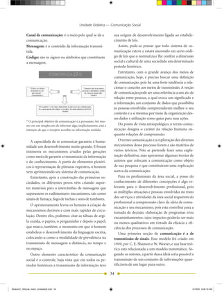 Unidade Didática — Comunicação Social

            Canal de comunicação: é o meio pelo qual se dá a                 sua origem de desenvolvimento ligada ao estabele-
            comunicação.                                                     cimento de leis.
            Mensagem: é o conteúdo da informação transmi-                        Assim, pode-se pensar que todo sistema de co-
            tida.                                                            municação esteve e estará ancorado em certo códi-
            Código: são os signos ou símbolos que constituem                 go de leis que o normatiza e lhe confere a dimensão
            a mensagem.                                                      social e cultural de uma sociedade em determinado
                                                                             período histórico.
                                                                                 Entretanto, com o grande avanço dos meios de
                                                                             comunicação, hoje, é preciso buscar uma definição
                                                                             de comunicação, pois há uma forte tendência a rela-
                                                                             cionar o conceito aos meios de transmissão. A noção
                                                                             de comunicação pode ser uma referência a um ato de
                                                                             relação entre pessoas, a qual evoca um significado e
                                                                             a informação, um conjunto de dados que possibilita
                                                                             às pessoas envolvidas compreenderem melhor o seu
                                                                             contexto e a si mesmas por meio da organização des-
                                                                             ses dados e utilização como guias para suas ações.
            * O principal objetivo da comunicação é a persuasão. Até mes-
            mo em um simples ato de informar algo, implicitamente, está a        Do ponto de vista antropológico, o termo comu-
            intenção de que o receptor acredite na informação emitida.       nicação designa o caráter da relação humana en-
                                                                             quanto relações de compreensão.
               A capacidade de se comunicar garantiu à huma-                     O termo comunicação e a exploração dos diversos
            nidade um desenvolvimento muito grande. E foram                  mecanismos desse processo foram e são matérias de
            inúmeros os mecanismos criados pelas gerações                    vários teóricos. Não se pretende fazer uma expla-
            como meio de garantir a transmissão da informação                nação definitiva, mas apresentar algumas teorias de
            e do conhecimento. A partir de elementos pictóri-                autores que colocam a comunicação como objeto
            cos à representação de pinturas rupestres, o homem               de sua pesquisa e que constituíram uma explicação
            vem aprimorando seu sistema de comunicação.                      acerca da comunicação.
               Entretanto, após a construção das primeiras so-                   Para os profissionais da área social, a posse do
            ciedades, os diferentes povos vêm criando supor-                 conhecimento de diferentes concepções é algo re-
            tes materiais para o intercâmbio de mensagens que                levante para o desenvolvimento profissional, pois
            superassem os rudimentares mecanismos, tais como                 as múltiplas situações e pessoas envolvidas no trato
                                                                             dos serviços e atividades da área social requerem do
            sinais de fumaça, fogo de tochas e sons de tambores.
                                                                             profissional a compreensão clara da ideia de comu-
               O aprimoramento levou os homens à criação de
                                                                             nicação e seu mecanismo, pois esta contribui para a
            mecanismos duráveis e com mais rapidez de circu-
                                                                             tomada de decisão, elaboração de programas e/ou
            lação. Dentre eles, podemos citar as tábuas de argi-             encaminhamentos cujos impactos poderão ser mais
            la cozida, o papiro, o pergaminho e depois o papel,              ou menos qualitativos em virtude da eficácia e efi-
            que marca, também, o momento em que o homem                      ciência dos processos de comunicação.
            estabelece o desenvolvimento da linguagem escrita,                   Uma primeira noção de comunicação é a de
            colocando-a como a modalidade de prevalência na                  transmissão de sinais. Esse modelo foi criado em
            transmissão de mensagem a distância, no tempo e                  1949, por C. E. Shamon e W. Weaver, e sua base teó-
            no espaço.                                                       rica está relacionada a um modelo matemático. Se-
               Outro elemento característico da comunicação                  gundo os autores, a partir dessa ideia seria possível a
            social é o controle, haja vista que em todos os pe-              transmissão de um conjunto de informações quan-
            ríodos históricos a transmissão da informação teve               tificáveis de um lugar para outro.

                                                                            34


Modulo01_SSocial_4sem_Unidade02.indd 34                                                                                            5/19/09 8:38:19 AM
 