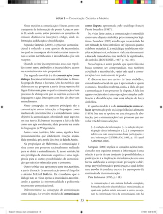 AULA 3 — Comunicação: Conceitos e Modelos

                 Nesse modelo a comunicação é linear, como um                como disputa apresentada pelo sociólogo francês
              transporte de informação do ponto A para o pon-                Pierre Bourdieu (1987).
              to B; sendo assim, estão presentes os conceitos de                Na visão desse autor, a comunicação é entendida
              emissor, destinatário (receptor), código, sinal, in-           como uma disputa simbólica pelas nomeações legí-
              formação, codificação e decodificação.                         timas. Bourdieu (1987) acredita que na sociedade há
                 Segundo Sampaio (2008), o processo comunica-                um mercado de bens simbólicos tão vigorosos quanto
              cional é reduzido a uma questão de transmissão,                o de bens materiais. E, à medida que estabelecem rela-
              no qual as mensagens são tratadas como meros si-               ções sociais entre si, os homens realizam não somente
              nais a serem identificados e decodificados por um              a troca de mercadorias, mas também de significados,
              receptor.                                                      de símbolos (BOURDIEU, 1987, p. 102-103).
                 Quando ocorre incompreensão, essas são repeli-                 Nessa lógica, o autor postula que quem fala não
              das como erros, atribuídos a incapacidades, acasos             busca somente ser compreendido, mas também
              ou acontecimentos não propositais.                             acreditado e reconhecido, razão pela qual a comu-
                 Um segundo modelo é o de comunicação como                   nicação é um instrumento de poder.
              diálogo. Esse modelo tem suas influências na filoso-              O discurso tem um caráter de bem simbólico,
              fia grega de Platão e Sócrates. Um dos teóricos que            considerando o local em que é apresentado e quem
              elaboraram sua proposta a partir dessa premissa foi            o anuncia. Bourdieu reafirma, ainda, a ideia de que
              Jügen habermas, para o qual a comunicação é um                 a comunicação é um processo de disputa. A fala dos
              processo de diálogo em que os sujeitos, capazes de             agentes sociais não é uma operação e simples codi-
              linguagem e ação, interagem com fins de obter um               ficação e decodificação, mas uma relação de força
              entendimento.                                                  simbólica.
                 Nessa concepção, os aspectos principais são a                  O quarto modelo é o de comunicação como se-
              comunicação como interação; a linguagem como                   leção apresentado pelo sociólogo Nikolas Luhmann
              médium de entendimento; e o entendimento como                  (1995). Sua tese se apoiou em um alto grau de abs-
              objetivo da comunicação. Abordando esses aspectos              tração, pois a comunicação é um processo que en-
              em sua teoria, habermas incorpora a ideia da fala              volve três diferentes seleções:
              como um agir socialmente, ideia presente na teoria
              da linguagem de Wittgenstein.                                       [...] a seleção da informação; [...] a seleção da par-
                                                                                  ticipação dessa informação; e [...] à compreensão
                 Assim como, também, falar coisas, significa fazer
                                                                                  seletiva ou não compreensão dessa participação e
              pronunciamentos que estabelecem relações sociais.
                                                                                  sua informação (LUhMANN, 1995, p. 115 apud
              Ideia postulada pela teoria dos Atos de fala de Austin.             SAMPAIO, 2008).
                 Na proposição de habermas, a comunicação é
              vista como um processo racionalmente realizado                    Sampaio (2001) explica os conceitos acima men-
              para se obter o entendimento. E, nesse sentido, há             cionados nos seguintes termos: a informação é uma
              um privilégio da dimensão cognitiva e uma negli-               seleção a partir de um conjunto de possibilidades; a
              gência para as outras possibilidades de comunica-              participação é a duplicação da informação em uma
              ção que não são orientadas para o consenso.                    forma codificada; a compreensão pressupõe a dife-
                 Outro teórico que apresentou uma tese, também,              rença entre informação e participação, a qual define
              a partir da noção de comunicação como diálogo foi              uma escolha de conduta, ou seja, é o pressuposto da
              o alemão Mikhail Bakhtin. Ele considerou que o                 continuidade da comunicação.
              diálogo não se reduz apenas a enunciados, reconhe-                Para Luhmann (1995, p. 118):
              cendo a questão da intertextualidade e polissemia
                                                                                  A comunicação é um sistema fechado completo,
              no processo comunicacional.                                         formado pelas três seleções básicas mencionadas, as
                 Diferentemente da concepção de comunicação                       quais não podem existir uma sem a outra, ou seja,
              como diálogo, é o terceiro modelo de comunicação                    não há informação fora da comunicação, não há

                                                                        35


Modulo01_SSocial_4sem_Unidade02.indd 35                                                                                              5/19/09 8:38:19 AM
 