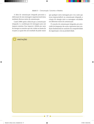AULA 3 — Comunicação: Conceitos e Modelos

                 A ideia de comunicação integrada preconiza a            que qualquer outra mensagem por si só, razão que
              elaboração de uma mensagem organizacional única            torna imprescindível, na comunicação integrada, a
              mediante diversos meios de comunicação.                    criação de sinergia entre as mensagens veiculadas
                 Casali (2008) apóia a ideia de que a comunicação        em diferentes meios de comunicação.
              integrada é a coordenação de mensagens para um                O conceito de comunicação integrada, por pres-
              impacto máximo. Esse impacto é obtido por meio             cindir da integração das ações, representa uma con-
              da sinergia às conexões que são criadas na mente do        dição fundamental no aumento da competitividade
              receptor, as quais têm um resultado de poder maior         da organização e da sua produtividade.




                  *      ANOTAÇÕES




                                                                    37


Modulo01_SSocial_4sem_Unidade02.indd 37                                                                                   5/19/09 8:38:20 AM
 