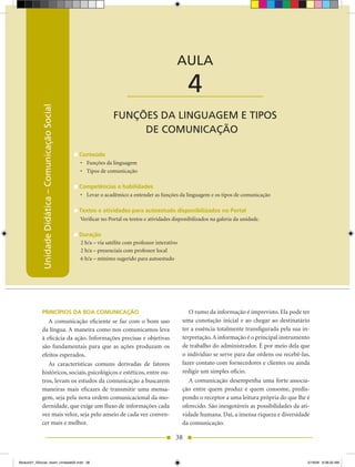 Unidade Didática — Comunicação Social



                                                                                                AULA

                                                                          ____________________        4
            Unidade Didática – Comunicação Social




                                                                   FUNÇÕES DA LINGUAGEM E TIPOS
                                                                        DE COMUNICAÇÃO

                                                    Conteúdo
                                                    •	 Funções da linguagem
                                                    •	 Tipos de comunicação

                                                    Competências e habilidades
                                                    •	 Levar o acadêmico a entender as funções da linguagem e os tipos de comunicação

                                                    Textos e atividades para autoestudo disponibilizados no Portal
                                                    Verificar no Portal os textos e atividades disponibilizados na galeria da unidade.

                                                    Duração
                                                    2 h/a – via satélite com professor interativo
                                                    2 h/a – presenciais com professor local
                                                    6 h/a – mínimo sugerido para autoestudo




            PRINCÍPIOS DA BOA COMUNICAÇÃO                                                              O rumo da informação é imprevisto. Ela pode ter
               A comunicação eficiente se faz com o bom uso                                         uma conotação inicial e ao chegar ao destinatário
            da língua. A maneira como nos comunicamos leva                                          ter a essência totalmente transfigurada pela sua in-
            à eficácia da ação. Informações precisas e objetivas                                    terpretação. A informação é o principal instrumento
            são fundamentais para que as ações produzam os                                          de trabalho do administrador. É por meio dela que
            efeitos esperados.                                                                      o indivíduo se serve para dar ordens ou recebê-las,
               As características comuns derivadas de fatores                                       fazer contato com fornecedores e clientes ou ainda
            históricos, sociais, psicológicos e estéticos, entre ou-                                redigir um simples ofício.
            tros, levam os estudos da comunicação a buscarem                                           A comunicação desempenha uma forte associa-
            maneiras mais eficazes de transmitir uma mensa-                                         ção entre quem produz e quem consome, predis-
            gem, seja pela nova ordem comunicacional da mo-                                         pondo o receptor a uma leitura própria do que lhe é
            dernidade, que exige um fluxo de informações cada                                       oferecido. São inesgotáveis as possibilidades da ati-
            vez mais veloz, seja pelo anseio de cada vez conven-                                    vidade humana. Daí, a imensa riqueza e diversidade
            cer mais e melhor.                                                                      da comunicação.

                                                                                                38


Modulo01_SSocial_4sem_Unidade02.indd 38                                                                                                                 5/19/09 8:38:20 AM
 