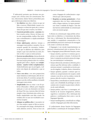 AULA 4 — Funções da Linguagem e Tipos de Comunicação

                 É indiscutível, portanto, que devemos nos pre-                        conta a bagagem de conhecimento e expe-
              ocupar com a forma como nos comunicamos. Por                             riências que cada um possui.
              isso, relacionamos abaixo fatores primordiais para                    •	 Respeitar	 as	 normas	 gramaticais: o bom
              que a informação atinja seus objetivos:                                  empresário deve ter bons conhecimentos
                    •	 Ser	objetivo: seja claro e direto no que vai                    sobre a língua materna. As regras gramati-
                        falar e escrever. Objetividade é passar a in-                  cais visam à unidade da língua e sem elas
                        formação e os fatos tais quais são, é caracte-                 não haveria uniformidade na comunicação
                        rística do que não é evasivo, é ser direto.                    entre um mesmo grupo.
                    •	 Construir	períodos	curtos	–	concisão:	ela-
                        bore orações curtas e breves. As frases cur-             A eficácia na comunicação exige perfeita articu-
                        tas são compreendidas melhor. Elas facili-            lação entre os objetivos e a transmissão das ideias.
                        tam o entendimento e a rápida assimilação             Sem isso, a informação fica descontextualizada e
                        da mensagem.                                          sem sentido. A competência comunicativa se faz
                    •	 Evitar	 adjetivações:	 adjetivos tornam a              pela habilidade precisa de construção da mensagem
                        mensagem mais prolixa e cansativa. Use-os             e da coesão e coerência das ideias.
                        somente quando for necessário. Lembre-                   A linguagem é um veículo importantíssimo no
                        se de que os adjetivos são subjetivos, nem            processo comunicacional entre as pessoas. No en-
                        sempre o que você acha bom ou ruim, bo-               tanto, a linguagem possui diferentes funções, como:
                        nito ou feio o é para as outras pessoas.                 •	 função	emotiva,	cujo	foco	é	o	emissor,	que	ex-
                    •	 Escrever	na	ordem	direta: a forma direta do                  pressa a sua opinião e emoção. A estrutura do
                        discurso propicia mais clareza à mensagem.                  texto é composta na primeira pessoa do singu-
                        Em uma oração, primeiro deve vir o sujeito,                 lar, com interjeições e exclamações;
                        seguido pelo verbo e, depois, seus comple-               •	 função	referencial,	centrada	no	referente,	pois	o	
                        mentos	 (sujeito+verbo+complementos).                       emissor quer lhe informar sobre a realidade. A
                        Ainda lembramos que no português, o ad-                     estrutura textual é constituída na terceira pes-
                        jetivo vem depois do substantivo a que se                   soa do singular, é objetiva, direta e denotativa;
                        refere.                                                  •	 função	 apelativa,	 quando	 o	 emissor	 quer	 in-
                    •	 Usar	 a	 voz	 ativa:	 a voz ativa proporciona                terferir no comportamento do receptor, sendo
                        maior dinâmica à informação, além de tor-                   comum o uso de tu, você ou, ainda, o nome da
                        ná-la mais direta. É econômica porque dis-                  pessoa, além do vocativo e imperativo;
                        pensa o uso dos verbos auxiliares, tornando              •	 função	fática,	centralizada	no	canal	de	comuni-
                        mensagem mais enxuta.                                       cação, com a finalidade de prolongar ou não o
                    •	 Simplicidade:	 deve-se evitar o uso de pa-                   contato com o receptor ou para testar a eficiên-
                        lavras rebuscadas e difíceis, pois ninguém                  cia do canal utilizado;
                        anda por aí com um dicionário em baixo                   •	 função	 poética,	 cujo	 foco	 é	 a	 mensagem,	 uti-
                        do braço! Por isso, é preciso falar de forma                lizando-se de recursos imaginativos, afetivos,
                        simples e clara. Entretanto não se deve con-                sugestivos e conotativos. há a valorização das
                        fundir simplicidade com falar errado. Na                    palavras e combinações; bem como o uso da
                        verdade, deve-se usar um vocabulário aces-                  linguagem figurada;
                        sível ao receptor.
                                                                                 •	 função	metalinguística,	centralizada	no	código,	
                    •	 Adequar	ao	público-alvo: é necessário ter                    usando a linguagem para falar dela mesma.
                        em vista sempre a quem se fala ou escreve.
                        Se a mensagem não atinge o destinatário de              O conhecimento dessas funções da linguagem
                        nada adiantou enviá-la. Deve-se levar em              pode facilitar a constituição de mensagens diferen-

                                                                         39


Modulo01_SSocial_4sem_Unidade02.indd 39                                                                                             5/19/09 8:38:20 AM
 