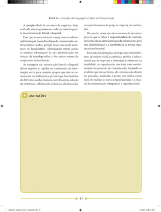 AULA 4 — Funções da Linguagem e Tipos de Comunicação

                 A complexidade da estrutura de negócios, hoje,            recursos humanos da própria empresa ou institui-
              realizada vem exigindo o uso cada vez mais frequen-          ção.
              te da comunicação lateral e diagonal.                           há, porém, nesse tipo de comunicação desvanta-
                 Esse tipo de comunicação rompe com a tradicio-            gens no que se refere à impossibilidade de controle,
              nal hierarquia dos outros tipos de comunicação an-           de forma eficaz, da transmissão de informações pela
              teriormente citados, porque nesse caso pode acon-            alta administração e a interferência na rotina orga-
              tecer de funcionários subordinados terem acesso              nizacional normal.
              às mesmas informações da alta administração em                  Em razão das demandas de negócios e dos proble-
              função da interdependência dos vários setores da             mas, de ordem social, econômica, política e educa-
              empresa ou da instituição.                                   cional que as empresas e instituições enfrentam na
                 As vantagens da comunicação lateral e diagonal            atualidade, as organizações suscitam uma moder-
              dizem respeito a: rapidez na transmissão da infor-           nização no processo de comunicação, tornando-se
              mação; serve para conectar grupos que não se co-             evidente que novas formas de comunicação devem
              municam normalmente; e permite que funcionários              ser pensadas, analisadas e postas em prática como
              de diferentes conhecimentos contribuam na solução            meio de realizar as metas organizacionais e a eficá-
              de problemas, valorizando a eficácia e eficiência dos        cia da comunicação interpessoal e organizacional.



                 *       ANOTAÇÕES




                                                                      41


Modulo01_SSocial_4sem_Unidade02.indd 41                                                                                     5/19/09 8:38:21 AM
 