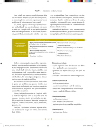 AULA 5 — Habilidades em Comunicação

                 Uma atitude não assertiva gera desinteresse, falta           certa irracionalidade. Essas características, em situ-
              de iniciativa e despreocupação; em consequência,                ações de trabalho, como negócios, resolver conflitos,
              a comunicação no ambiente organizacional causa                  comunicar decisões contrárias ao desejo da equipe,
              problemas de relacionamento interpessoal.                       estabelecer metas, demitir, entre outras, levam o di-
                 há, porém, aspectos culturais que podem favore-              rigente a grandes dificuldades ou à impossibilidade
              cer um habilidade não assertiva. Em um país como                de uma atitude positiva.
              o Brasil, por exemplo, onde as relações interpessoais              Para esclarecer a diferença entre comportamento
              têm um certo predomínio da afetividade, submis-                 assertivo e não assertivo, o grupo do Instituto de Psi-
              são, passividade, neutralidade, jeitinho e até uma              cologia Aplicada SGAS montou o seguinte quadro:


                                                     Consequências próximas                          Consequências afastadas

                                          •	 Maior superficialidade no tratamento, pouca   •	 Esfacelamento da comunicação.
                    Relação baseada       satisfação, tensão, competição.
                   em comportamento                                                        •	 Isolamento gerencial.
                     não assertivo        •	 Resultado pouco produtivo ou produção
                                          com alto custo.                                  •	 Não se verifica manutenção dos resultados.
                                          •	 Maior satisfação, segurança,                  •	 Fortalecimento da equipe.
                 Relação baseada em       comprometimento, auxílio mútuo, solução de
               comportamento assertivo    problemas.                                       •	 Amadurecimento.
                                          •	 Resultados imediatos.                         •	 Resultados duradouros.



                 Embora a comunicação seja um fator importan-                    Dimensão espiritual:
              tíssimo nas relações interpessoais e, principalmen-                •	 aceite as pessoas como elas são, com seus defei-
              te, no campo profissional, nem sempre comunicar é                     tos e qualidades, sem preconceitos;
              uma atitude fácil. Enfrentar situações de falar para               •	 participe de alguma associação de ajuda ao
              muitas pessoas pode provocar boca seca, taquicar-                     próximo;
              dia, mãos frias, esquecimento do assunto, vermelhi-
                                                                                 •	 descubra	e	relacione	seus	dez	valores	pessoais.
              dão facial etc. São sinais típicos de pessoas tímidas
              ou temerosas da reação do público.
                                                                                 Dimensão emocional:
                 No entanto, a dificuldade de falar em público não
              é apenas um problema das pessoas tímidas, mas                      •	 reforce	sua	autoestima;
              também de profissionais que assumem posição de                     •	 desenvolva	e	aprimore	a	arte	da	empatia;
              coordenação de equipes ou têm poucas experiên-                     •	 esteja	bem	consigo	mesmo(a)	todo	o	tempo;
              cias de falar em público.                                          •	 vença	o	medo	de	falar	em	público.
                 Porém, independentemente do cargo ou perfil,
              o profissional precisa saber se relacionar bem em                  Dimensão corporal:
              qualquer contexto, como: apresentações em pú-
                                                                                 •	 melhore	sua	postura;
              blico, motivação de equipe, liderança, reuniões de
                                                                                 •	 olhe	mais	nos	olhos	do	outro;
              negócios, contatos com clientes, vendas, entrevistas,
              palestras etc.                                                     •	 deixe	as	mãos	livres	para	falar	em	público.
                 Para isso, é preciso ter em mente algumas atitu-
              des positivas com relação aos outros, como aponta                  Dimensão vocal:
              Ruiz (2004):                                                       •	 aprimore	sua	dicção;



                                                                         43


Modulo01_SSocial_4sem_Unidade02.indd 43                                                                                                    5/19/09 8:38:22 AM
 