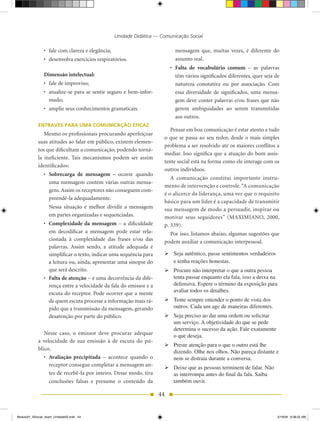 Unidade Didática — Comunicação Social

                •	 fale	com	clareza	e	elegância;                                 mensagem que, muitas vezes, é diferente do
                •	 desenvolva	exercícios	respiratórios.                          assunto real.
                                                                               •	 Falta	 de	 vocabulário	 comum	 – as palavras
                Dimensão intelectual:                                             têm vários significados diferentes, quer seja de
                •	 fale	de	improviso;                                             natureza conotativa ou por associação. Com
                •	 atualize­se	 para	 se	 sentir	 seguro	 e	 bem­infor-           essa diversidade de significados, uma mensa-
                   mado;                                                          gem deve conter palavras e/ou frases que não
                •	 amplie	seus	conhecimentos	gramaticais.                         gerem ambiguidades ao serem transmitidas
                                                                                  aos outros.
            ENTRAVES PARA UMA COMUNICAÇÃO EFICAZ
                                                                              Pensar em boa comunicação é estar atento a tudo
               Mesmo os profissionais procurando aperfeiçoar
                                                                           o que se passa ao seu redor, desde o mais simples
            suas atitudes ao falar em público, existem elemen-
                                                                           problema a ser resolvido até os maiores conflitos a
            tos que dificultam a comunicação, podendo torná-
                                                                           mediar. Isso significa que a atuação do bom assis-
            la ineficiente. Tais mecanismos podem ser assim
                                                                           tente social está na forma como ele interage com os
            identificados:
                                                                           outros indivíduos.
                •	 Sobrecarga	 de	 mensagem	 –	 ocorre quando
                                                                              A comunicação constitui importante instru-
                   uma mensagem contém várias outras mensa-
                                                                           mento de intervenção e controle. “A comunicação
                   gens. Assim os receptores não conseguem com-
                                                                           é o alicerce da liderança, uma vez que o requisito
                   preendê-la adequadamente.
                                                                           básico para um líder é a capacidade de transmitir
                   Nessa situação é melhor dividir a mensagem              sua mensagem de modo a persuadir, inspirar ou
                   em partes organizadas e sequenciadas.                   motivar seus seguidores” (MAXIMIANO, 2000,
                •	 Complexidade da mensagem – a dificuldade                p. 339).
                   em decodificar a mensagem pode estar rela-                Por isso, listamos abaixo, algumas sugestões que
                   cionada à complexidade das frases e/ou das              podem auxiliar a comunicação interpessoal.
                   palavras. Assim sendo, a atitude adequada é
                   simplificar o texto, indicar uma sequência para         	Seja autêntico, passe sentimentos verdadeiros
                   a leitura ou, ainda, apresentar uma sinopse do            e tenha reações honestas.
                   que será descrito.                                      	Procure não interpretar o que a outra pessoa
                •	 Falta de atenção – é uma decorrência da dife-             tenta passar enquanto ela fala, isso a deixa na
                   rença entre a velocidade da fala do emissor e a           defensiva. Espere o término da exposição para
                   escuta do receptor. Pode ocorrer que a mente              avaliar todos os detalhes.
                   de quem escuta processe a informação mais rá-           	Tente sempre entender o ponto de vista dos
                   pido que a transmissão da mensagem, gerando               outros. Cada um age de maneiras diferentes.
                   desatenção por parte do público.                        	Seja preciso ao dar uma ordem ou solicitar
                                                                             um serviço. A objetividade do que se pede
                                                                             determina o sucesso da ação. Fale exatamente
               Nesse caso, o emissor deve procurar adequar                   o que deseja.
            a velocidade de sua emissão à de escuta do pú-
                                                                           	Preste atenção para o que o outro está lhe
            blico.
                                                                             dizendo. Olhe nos olhos. Não pareça distante e
               •	 Avaliação	 precipitada – acontece quando o                 nem se distraia durante a conversa.
                  receptor consegue completar a mensagem an-
                                                                           	Deixe que as pessoas terminem de falar. Não
                  tes de recebê-la por inteiro. Desse modo, tira             as interrompa antes do final da fala. Saiba
                  conclusões falsas e presume o conteúdo da                  também ouvir.

                                                                          44


Modulo01_SSocial_4sem_Unidade02.indd 44                                                                                          5/19/09 8:38:22 AM
 