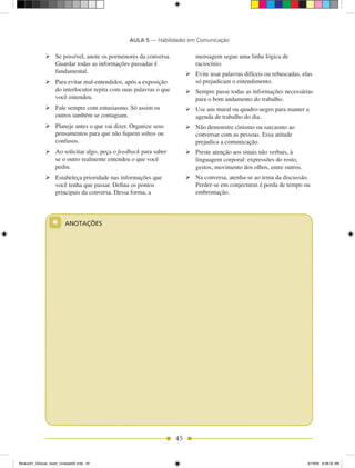 AULA 5 — Habilidades em Comunicação

              	Se possível, anote os pormenores da conversa.             mensagem segue uma linha lógica de
                Guardar todas as informações passadas é                   raciocínio.
                fundamental.                                          	Evite usar palavras difíceis ou rebuscadas, elas
              	Para evitar mal-entendidos, após a exposição            só prejudicam o entendimento.
                do interlocutor repita com suas palavras o que        	Sempre passe todas as informações necessárias
                você entendeu.                                          para o bom andamento do trabalho.
              	Fale sempre com entusiasmo. Só assim os               	Use um mural ou quadro-negro para manter a
                outros também se contagiam.                             agenda de trabalho do dia.
              	Planeje antes o que vai dizer. Organize seus          	Não demonstre cinismo ou sarcasmo ao
                pensamentos para que não fiquem soltos ou               conversar com as pessoas. Essa atitude
                confusos.                                               prejudica a comunicação.
              	Ao solicitar algo, peça o feedback para saber         	Preste atenção aos sinais não verbais, à
                se o outro realmente entendeu o que você                linguagem corporal: expressões do rosto,
                pediu.                                                  gestos, movimento dos olhos, entre outros.
              	Estabeleça prioridade nas informações que             	Na conversa, atenha-se ao tema da discussão.
                você tenha que passar. Defina os pontos                 Perder-se em conjecturas é perda de tempo ou
                principais da conversa. Dessa forma, a                  embromação.




                  *      ANOTAÇÕES




                                                                 45


Modulo01_SSocial_4sem_Unidade02.indd 45                                                                               5/19/09 8:38:22 AM
 