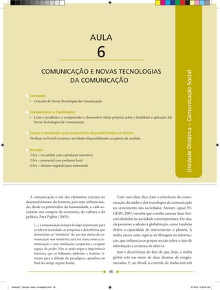 Unidade Didática — Comunicação Social



                                                            AULA

                                          ____________________   6
                          COMUNICAÇÃO E NOVAS TECNOLOGIAS




                                                                                                                            Unidade Didática – Comunicação Social
                                 DA COMUNICAÇÃO

               Conteúdo
               •	 Conceito de Novas Tecnologias da Comunicação


               Competências e habilidades
               •	 Levar o acadêmico a compreender e desenvolver ideias próprias sobre a finalidade e aplicação das
                  Novas Tecnologias da Comunicação


               Textos e atividades para autoestudo disponibilizados no Portal
               Verificar no Portal os textos e atividades disponibilizados na galeria da unidade.


               Duração
               2 h/a – via satélite com o professor interativo
               2 h/a – presencial com professor local
               6 h/a – mínimo sugerido para autoestudo




               A comunicação é um dos elementos cruciais no                    Com essa ideia, fica claro a relevância da comu-
            desenvolvimento do homem, pois vem influencian-                 nicação, da mídia e das tecnologias da comunicação
            do, desde os primórdios da humanidade, a vida so-               no crescimento das sociedades. Moraes (apud PI-
            cietária nos campos da economia, da cultura e da                GhIN, 2003) ressalta que a mídia assume duas fun-
            política. Para Pighin (2003):
                                                                            ções distintas na sociedade contemporânea. Ou seja,
                   [...] a comunicação sempre foi algo importante para      ela promove a adesão à globalização, como também
                   a vida em sociedade, as pesquisas e descobertas que      detém a capacidade de interconectar o planeta. A
                   desvendam os “mistérios” do uso dos meios de co-         mídia exerce uma espécie de filtragem da informa-
                   municação nos mostram cada vez mais como a co-           ção, que influencia os grupos sociais sobre o tipo de
                   municação e suas mediações ocuparam e ocupam
                                                                            informação e os meios de obtê-la.
                   espaço de poder. Não se pode negar a importância
                   histórica que os folhetins, tabloides e boletins ti-        Isso é decorrência do fato de que, hoje, a mídia
                   veram para a difusão do paradigma capitalista no         global está nas mãos de duas dezenas de conglo-
                   final do antigo regime feudal.                           merados. E, no Brasil, o controle da mídia está sob

                                                                          46


Modulo01_SSocial_4sem_Unidade02.indd 46                                                                                                                5/19/09 8:38:23 AM
 