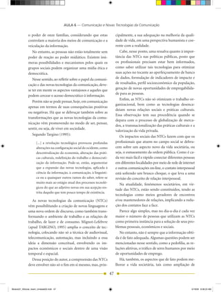 AULA 6 — Comunicação e Novas Tecnologias da Comunicação

              o poder de onze famílias, considerando que estas                  cipalmente, a sua adequação na melhoria da quali-
              controlam a maioria dos meios de comunicação e a                  dade de vida, em uma perspectiva humanista e coe-
              veiculação da informação.                                         rente com a realidade.
                No entanto, as pessoas não estão totalmente sem                    Cabe, nesse ponto, uma ressalva quanto à impor-
              poder de reação ao poder midiático. Existem inú-                  tância das NTCs nas políticas públicas, posto que
              meras possibilidades e mecanismos pelos quais os                  os profissionais precisam estar bem informados,
              grupos sociais podem organizar uma mídia ética e                  como saber utilizar tais tecnologias para otimizar
              democrática.                                                      suas ações no tocante ao aperfeiçoamento de banco
                 Nesse sentido, ao refletir sobre o papel da comuni-            de dados, formulação de indicadores de impacto e
              cação e das novas tecnologias da comunicação, deve-               de resultados, perfil socioeconômico da população,
                                                                                geração de novas oportunidades de empregabilida-
              se ter em mente os aspectos vantajosos e aqueles que
                                                                                de para as pessoas.
              podem cercear o acesso democrático à informação.
                                                                                   Enfim, as NTCs não só otimizam o trabalho or-
                 Porém não se pode pensar, hoje, em comunicação
                                                                                ganizacional, bem como as tecnologias desenca-
              apenas em termos de suas consequências positivas
                                                                                deiam novas relações sociais e práticas culturais.
              ou negativas. há que se debruçar também sobre as
                                                                                Essa observação tem sua procedência quando se
              transformações que as novas tecnologias da comu-
                                                                                depara com o processo de globalização de merca-
              nicação vêm promovendo no modo de ser, pensar,
                                                                                dos, a transnacionalização das práticas culturais e a
              sentir, ou seja, de viver em sociedade.
                                                                                valorização da vida privada.
                  Segundo Targino (1995):
                                                                                   Os impactos sociais das NTCs fazem com que os
                     [...] a revolução tecnológica provocou profundas           profissionais que atuem no campo social se debru-
                     alterações na configuração social do ocidente, como        cem sobre um aspecto novo da vida societária, ou
                     descentralização da economia, alteração das práti-         seja, o esmaeamento da ordem pública. Como é ca-
                     cas culturais, redefinição do trabalho e democrati-        da vez mais fácil e rápido conectar diferentes pessoas
                     zação da informação. Pode-se, então, argumentar            em diferentes localidades por meio de rede de internet
                     que a expansão das novas tecnologias, aplicada à           e outras comunicações on-line, o contato interpessoal
                     ciência da informação, à comunicação, à linguísti-         está sofrendo um brusco choque, o que leva a uma
                     ca ou a quaisquer outros ramos do saber, refere-se         revisão do conceito de relação interpessoal.
                     muito mais ao estágio atual dos processos tecnoló-
                                                                                   Na atualidade, fenômenos societários, em vir-
                     gicos do que ao adjetivo novas em sua acepção res-
                                                                                tude das NTCs, estão sendo constituídos, tendo as
                     trita daquilo que tem pouco tempo de existência.
                                                                                tecnologias como meios geradores de encontros
                 As novas tecnologias da comunicação (NTCs)                     e/ou mantenedores de relações, implicando a redu-
              vêm possibilitando a criação de novas linguagens e                ção dos contatos face a face.
              uma nova ordem de discurso, como também trans-                       Parece algo simples, mas no dia-a-dia é cada vez
              formando o ambiente de trabalho e as relações de                  maior o número de pessoas que utilizam as NTCs
              trabalho, de lazer e de consumo. Mignot-Lefebvre                  como primeira instância para a solução de seus pro-
              (apud TARGINO, 1995) amplia o conceito de tec-                    blemas pessoais, econômicos e sociais.
              nologia, colocando não só a técnica de audiovisual,                  No entanto, não é sempre que a informação obti-
              telecomunicação, automação, mas incluindo a essa                  da é de fato adequada. Algumas questões podem ser
              ideia a dimensão conceitual, envolvendo os im-                    mencionadas nesse sentido, como a pedofilia, as re-
              pactos econômicos e sociais dentro de uma visão                   lações afetivas, o tráfico de seres humanos por meio
              temporal e espacial.                                              de oportunidades de emprego.
                 Dessa posição do autor, a compreensão das NTCs                    há, também, os aspectos que de fato podem me-
              deve envolver não só o fim em si mesmo, mas, prin-                lhorar a vida societária, tais como ampliação de

                                                                           47


Modulo01_SSocial_4sem_Unidade02.indd 47                                                                                            5/19/09 8:38:23 AM
 