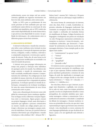 Unidade Didática — Comunicação Social

            conhecimento, acesso em tempo real aos aconte-             beleza; ‘msm’ = mesmo; ‘bjs’ = beijos etc.). há quem
            cimentos, agilidade em organizar movimentos em             defenda que junto ao cyberespaço surgiu também a
            favor da vida, meio ambiente, entre outras ações.          cyberescrita.
               Enfim, as NTCs para os profissionais da área               Nas novas formas de comunicação via internet,
            social, precisam ser bem analisadas para que suas          entre elas chats, ICQ e e-mails, transbordam ex-
            contribuições sejam efetivas na construção de uma          pressões reduzidas da linguagem tradicional. São
            sociedade mais igualitária, pois as NTCs ainda não         constantes na navegação on-line abreviaturas, das
            estão sendo disponibilizadas de modo democrático,          mais simples e conhecidas até inusitadas formas
            o que provoca uma disparidade no acesso e na qua-          de simplificação da língua. Códigos herméticos de
            lidade da informação e do conhecimento entre os            linguagem e neologismos são postos em veiculação
            diferentes grupos sociais hoje existentes.                 via rede. Pictogramas representam sentimentos ou
                                                                       sensações: os emoticons – ícones de emoções – uni-
            A LINGUAGEM DA INTERNET                                    versalmente conhecidos, que favorecem a “trans-
               A internet revolucionou o mundo das comunica-           missão” de sentimentos no discurso escrito de uma
            ções talvez como nenhuma outra invenção na área            mensagem eletrônica. Como exemplo, pode-se citar
            da Comunicação. A invenção da imprensa com tipos           alguns mais usados:
            móveis, o telégrafo, o rádio, o telefone, a televisão e        :-) - “contentamento” ou apenas “sorrir”
            o computador prepararam o terreno para a germi-                :-( - “tristeza”
            nação da internet. Todos eles, de uma forma ou de
                                                                           :´( - “chorando”
            outra, propiciaram modificações na sociedade e na
                                                                           :-D - “gargalhada”
            visão de mundo das pessoas.
                                                                           ;-) - “piscando o olho”
               A internet serve para propagar informações em
            tempo real, propicia a interação entre indivíduos             Os inúmeros ícones e pictogramas veiculados via
            de quaisquer partes do mundo. Sua influência não           internet possuem associações de semelhança com
            atinge somente o mundo da comunicação, mas                 o que se quer expressar. Embora nenhum desenho
            toda a sociedade, modificando costumes e compor-           possa reproduzir graficamente a estrutura de uma
            tamentos dos indivíduos. Na configuração da atual          língua, ele pode dar significados à mensagem que
            sociedade de massas, intervém, de modo muito es-           a língua escrita não consegue devido às suas limi-
            pecial, a comunicação livre e despojada de padrões         tações estruturais (:-* = beijo; :-O = chocado; :-/ =
            gramaticais. A revolução operada no mundo da in-           confuso; >:) = diabólico etc.).
            formação, consequência da revolução tecnológica,              Em vista disso, observa-se que a internet, ao pro-
            foi uma das causas determinantes da nova forma             pagar mais dinamismo e agilidade, vem revestin-
            comunicativa entre os pares.                               do-se cada vez mais, como nos tempos primitivos
               Junto com a disseminação da internet como rede          quando a escrita era simplesmente desenhos e sinais
            global de comunicação, houve mudanças significa-           pictográficos, do conteúdo simbólico para repre-
            tivas na língua escrita e diferentes variações linguís-    sentar mensagens e efetuar a comunicação. Com a
            ticas entre os internautas. Alguns grupos criaram          justificativa de aumentar a velocidade e a amplitude
            sua própria linguagem virtual, usam abreviações e          da difusão da mensagem, o homem moderno re-
            expressões que agilizam o processo comunicativo            torna aos primórdios da escrita, em que não é mais
            ou mesmo criando um código próprio para res-               representada por signos que formam uma estrutura
            tringir e direcionar sua mensagem a grupos exclu-          textual, e sim, desenhando os novos contornos de
            sivos de indivíduos. Com isso, já é possível observar      uma linguagem globalizada, em que ela deixa de ser
            inúmeras abreviaturas que extrapolaram o mundo             linear e passa a ter um significado mais abstrato e
            virtual para a vida cotidiana (‘abs’ = abraços; ‘blz’ =    figurativo.

                                                                      48


Modulo01_SSocial_4sem_Unidade02.indd 48                                                                                    5/19/09 8:38:23 AM
 