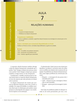 Unidade Didática — Comunicação Social



                                                                                                AULA

                                                                          ____________________        7
            Unidade Didática – Comunicação Social




                                                                                 RELAÇÕES hUMANAS

                                                    Conteúdo
                                                    •	 Conceito de relações humanas
                                                    •	 Problemas nas relações interpessoais

                                                    Competências e habilidades
                                                    •	 Levar o acadêmico a entender o papel das relações humanas nas estratégias de comunicação no Ser-
                                                       viço Social

                                                    Textos e atividades para autoestudo disponibilizados no Portal
                                                    Verificar no Portal os textos e atividades disponibilizados na galeria da unidade.

                                                    Duração
                                                    2 h/a – via satélite com professor interativo
                                                    2 h/a – presenciais com professor local
                                                    6 h/a – mínimo sugerido para autoestudo




               A expressão relações humanas também abrange                                             O administrador (chefe) precisa estar atento para
            a ideia de relações interpessoais, entendendo que o                                     identificar, reconhecer e encontrar meios de acabar
            prefixo “inter” designa a relação entre pessoas, assim                                  com os conflitos nas relações entre as pessoas de sua
            com o prefixo “intra” designa a relação que a pessoa                                    equipe. Os problemas nas relações interpessoais po-
            estabelece consigo mesmo, ou seja, intrapessoal.                                        dem causar alguns problemas de comunicação, tais
               Considerando o trabalho comunicacional no Ser-                                       como:
            viço Social, tratar-se-á aqui das relações interpessoais,                                  •	 bloqueio	–	a	mensagem	de	uma	pessoa	não	é	
            ou seja, dos aspectos que estão presentes na relação                                          entendida pela outra;
            entre as pessoas.                                                                          •	 ruído	–	situação	em	que	a	mensagem	é	distor-
               As relações interpessoais são eventos que ocor-                                            cida ou mal-entendida;
            rem em diferentes situações, como o lar, a escola e o                                     •	 filtragem	–	apenas	parte	da	mensagem	é	enten-
            trabalho. No campo de trabalho, os conflitos susci-                                           dida.
            tam observação ou eliminação, pois podem causar
            prejuízos ao desempenho das equipes e nos resulta-                                         Esses tipos de problemas podem ter duração va-
            dos da empresa ou da instituição.                                                       riada ou até serem permanentes, por isso, a ma-

                                                                                                49


Modulo01_SSocial_4sem_Unidade02.indd 49                                                                                                                5/19/09 8:38:23 AM
 
