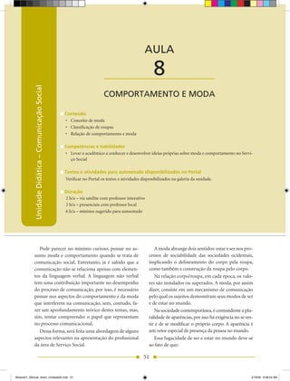 Unidade Didática — Comunicação Social



                                                                                                AULA

                                                                          ____________________        8
            Unidade Didática – Comunicação Social




                                                                         COMPORTAMENTO E MODA

                                                    Conteúdo
                                                    •	 Conceito de moda
                                                    •	 Classificação de roupas
                                                    •	 Relação de comportamento e moda

                                                    Competências e habilidades
                                                    •	 Levar o acadêmico a conhecer e desenvolver ideias próprias sobre moda e comportamento no Servi-
                                                       ço Social

                                                    Textos e atividades para autoestudo disponibilizados no Portal
                                                    Verificar no Portal os textos e atividades disponibilizados na galeria da unidade.

                                                    Duração
                                                    2 h/a – via satélite com professor interativo
                                                    2 h/a – presenciais com professor local
                                                    6 h/a – mínimo sugerido para autoestudo




               Pode parecer no mínimo curioso, pensar no as-                                           A moda abrange dois sentidos: estar e ser nos pro-
            sunto moda e comportamento quando se trata de                                           cessos de sociabilidade das sociedades ocidentais,
            comunicação social. Entretanto, já é sabido que a                                       implicando o delineamento do corpo pela roupa,
            comunicação não se relaciona apenas com elemen-                                         como também a construção da roupa pelo corpo.
            tos da linguagem verbal. A linguagem não verbal                                            Na relação corpo/roupa, em cada época, os valo-
            tem uma contribuição importante no desempenho                                           res são instalados ou superados. A moda, por assim
            do processo de comunicação, por isso, é necessário                                      dizer, consiste em um mecanismo de comunicação
            pensar nos aspectos do comportamento e da moda                                          pelo qual os sujeitos demonstram seus modos de ser
            que interferem na comunicação, sem, contudo, fa-                                        e de estar no mundo.
            zer um aprofundamento teórico destes temas, mas,                                           Na sociedade contemporânea, é contundente a plu-
            sim, tentar compreender o papel que representam                                         ralidade de aparências, por isso há exigência no se ves-
            no processo comunicacional.                                                             tir e de se modificar o próprio corpo. A aparência é
               Dessa forma, será feita uma abordagem de alguns                                      um vetor especial de presença da pessoa no mundo.
            aspectos relevantes na apresentação do profissional                                        Essa fugacidade de ser e estar no mundo deve-se
            da área de Serviço Social.                                                              ao fato de que:

                                                                                                51


Modulo01_SSocial_4sem_Unidade02.indd 51                                                                                                                    5/19/09 8:38:24 AM
 