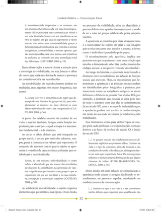 Unidade Didática — Comunicação Social

                   A instantaneidade imperativa e os contatos, em          no processo de visibilidade, além da identidade, é
                   um mundo cibernético cada vez mais tecnologica-         preciso definir uma aparência coerente com o modo
                   mente alicerçado para uma comunicação visual e          de ser e estar no grupo, estabelecida pelos próprios
                   em rede ilimitada, favorecem um manifestar-se ao        sujeitos.
                   vivo do sujeito, em que cada eu superposto a vários
                                                                              A aparência se constitui por duas situações: uma
                   outros têm todos uma conviviabilidade graças à
                                                                           é a necessidade do sujeito de criar a sua imagem
                   heterogeneidade unificadora que concilia as arestas
                                                                           que se relaciona com seus anseios e a outra, a forma
                   antagônicas, contraditórias e mesmo opostas, que
                                                                           como o indivíduo é percebido pelo grupo.
                   são assim reunidas para estar juntas, sem tentativas
                   de exclusão, ao contrário em uma assimilação total         O reconhecimento pela aparência implica um
                   das diferenças (CASTILhO, 2004, p. 10).                 processo em que as pessoas criam uma relação que
                                                                           envolve a dimensão do saber (ter conhecimento dos
               Nessa observação, a autora chama a atenção para             códigos sociais) e do querer (vontade de entender).
            a estratégia da visibilidade, ou seja, buscar o olhar             Ao longo da história, a aparência vem fazendo a
            do outro, que seria uma forma de marcar a presença             distinção entre os indivíduos em relação às funções
            no contexto social e ser reconhecido.                          sociais que exercem. hoje, os mecanismos que de-
              As possibilidades do reconhecimento podem ser                terminam a aparência e as posições sociais podem
            múltiplas, mas algumas têm maior frequência, tais              ser identificados pelas fotografias e pinturas, por
            como:                                                          mostrarem como as sociedades antigas e as atuais
                                                                           definiam e definem as pessoas. No século XIX, por
                   [...] para fazer ver a importância do papel que de-     exemplo, a distinção das pessoas se dava pelo tipo
                   sempenha no interior do grupo social, para sim-
                                                                           de traje e adornos com que elas se apresentavam.
                   plesmente se mostrar ou para oferecer-se com
                                                                           Já no século XX, com o avanço da industrialização,
                   objeto revestido de valor a ser conquistado (CAS-
                                                                           a aparência ganhou um caráter de uniformização,
                   TILhO, 2004, p. 56).
                                                                           em razão do uso cada vez maior de uniformes pelo
               A partir do estabelecimento do contato de ser               trabalhador.
            visto, o sujeito, também, designa outra função im-                Esse fenômeno serviu para definir tipos de rou-
            portante para o corpo – a qual a roupa é o mecanis-            pas para cada profissão e se expandiu para os trajes
            mo fundamental – a de discurso.                                festivos e de lazer. Já no final do século XX e início
               Ao atrair o olhar, definir que está integrado ao            do século XXI:
            grupo social, o corpo, por meio dos adornos, rou-                   [...] os grupos sociais não estabelecem marcas di-
            pas, passa a comunicar os valores que representa. O                 ferenciais explícitas ao primeiro olhar. O ritmo de
            conjunto de adornos com o qual o sujeito se apre-                   vida e o tipo de consumo, além da moradia e das
            senta é revestido de características culturais que es-              condições de saúde e de educação, distinguem tan-
            tabelecem a sua identidade.                                         to ou mais que a aparência física. Os novos grupos
                                                                                urbanos se demarcam pela formação do que alguns
                   Assim, na sua máxima individualidade, o corpo                chamam de tribos (KURY; hARGREAVES; VA-
                   reflete a identidade que viu nascer das entrelinhas          LENÇA, 2000, p. 58).
                   do discurso do semelhante, na apreensão de valo-
                   res e significados pertinentes a seu grupo e que se        Desse modo, em uma relação de comunicação a
                   organizam em seu ser, seu fazer e na sua estrutu-       aparência pode causar a atração, facilitando o en-
                   ra, concepção e construção corpórea (CASTLhO,           tendimento, ou provocar repulsa, interferindo no
                   2004, p. 58).                                           estabelecimento da comunicação.

               Ao estabelecer sua identidade, o sujeito organiza                [...] constata-se que o ser visto e o ver constituem
            elementos que garantirão a sua opção. Desse modo,                   tarefas difíceis, que requerem uma qualificação dos

                                                                          52


Modulo01_SSocial_4sem_Unidade02.indd 52                                                                                            5/19/09 8:38:24 AM
 