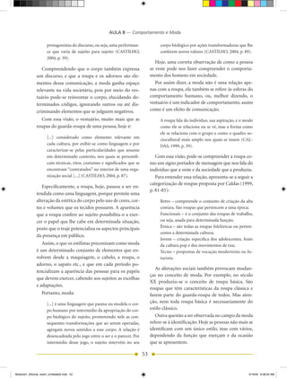 AULA 8 — Comportamento e Moda

                     protagonistas do discurso, ou seja, uma performan-              corpo biológico por ações transformadoras que lhe
                     ce que varia de sujeito para sujeito (CASTILhO,                 conferem novos valores (CASTILhO, 2004, p. 89).
                     2004, p. 59).
                                                                                   hoje, uma correta observação de como a pessoa
                 Compreendendo que o corpo também expressa                      se veste pode nos fazer compreender o comporta-
              um discurso, e que a roupa e os adornos são ele-                  mento dos homens em sociedade.
              mentos dessa comunicação, a moda ganha espaço                        Por assim dizer, a moda não é uma relação ape-
              relevante na vida societária, pois por meio do ves-               nas com a roupa, ela também se refere às esferas do
              tuário pode-se reinventar o corpo, elucidando de-                 comportamento humano, ou, melhor dizendo, o
              terminados códigos, ignorando outros ou até dis-                  vestuário é um indicador de comportamento, assim
              criminando elementos que se julguem negativos.                    como é um efeito de comunicação.
                Com essa visão, o vestuário, muito mais que as                       A roupa fala do indivíduo, sua aspiração, e o modo
              roupas do guarda-roupa de uma pessoa, hoje é:                          como ele se relaciona ou se vê, mas a forma como
                                                                                     ele se relaciona com o grupo e como o quadro so-
                     [...] considerado como elemento relevante em                    ciocultural mais amplo nos quais se insere (CAL-
                     cada cultura, por exibir-se como linguagem e por                DAS, 1999, p. 39).
                     caracterizar-se pelas particularidades que assume
                     em determinado contexto, nos quais se personifi-              Com essa visão, pode-se compreender a roupa co-
                     cam técnicas, ritos, costumes e significados que se        mo um signo portador de mensagem que nos fala do
                     encontram “contratados” no interior de uma orga-           indivíduo que a veste e da sociedade que a produziu.
                     nização social [...] (CASTILhO, 2004, p. 87).                 Para entender essa relação, apresenta-se a seguir a
                                                                                categorização de roupas proposta por Caldas (1999,
                 Especificamente, a roupa, hoje, passou a ser en-
                                                                                p. 81-85):
              tendida como uma linguagem, porque permite uma
              alteração da estética do corpo pelo uso de cores, cor-                 Retro – compreende o conjunto de criação da alta
              tes e volumes que os tecidos possuem. A aparência                      costura. São roupas que pertencem a uma época;
              que a roupa confere ao sujeito possibilita-o a exer-                   Funcionais – é o conjunto das roupas de trabalho,
              cer o papel que lhe cabe em determinada situação,                      ou seja, usada para determinada função;
              posto que o traje potencializa os aspectos principais                  Étnica – são todas as roupas folclóricas ou perten-
                                                                                     centes a determinada cultura;
              da presença em público.
                                                                                     Jovem – criação específica dos adolescentes, fruto
                 Assim, o que os estilistas preconizam como moda                     da cultura pop e dos movimentos de rua;
              é um determinado conjunto de elementos que en-                         Tecno – propostas de vocação modernista ou fu-
              volvem desde a maquiagem, o cabelo, a roupa, o                         turista.
              adorno, o sapato etc., e que em cada período po-
                                                                                   As alterações sociais também provocam mudan-
              tencializam a aparência das pessoas para os papéis
                                                                                ças no conceito de moda. Por exemplo, no século
              que devem exercer, cabendo aos sujeitos as escolhas
                                                                                XX produziu-se o conceito de roupa básica. São
              e adaptações.
                                                                                roupas que têm características da roupa clássica e
                  Portanto, moda:                                               fazem parte do guarda-roupa de todos. Mas aten-
                     [...] é uma linguagem que pasma ou modela o cor-
                                                                                ção, nem toda roupa básica é necessariamente do
                     po humano por intermédio da apropriação do cor-            estilo clássico.
                     po biológico do sujeito, promovendo nele as con-              Outra questão a ser observada no campo da moda
                     sequentes transformações que ao serem operadas,            refere-se à identificação. hoje as pessoas não mais se
                     agregam novos sentidos a esse corpo. A relação é           identificam com um único estilo, mas com vários,
                     desencadeada pelo jogo entre o ser e o parecer. Por        dependendo da função que exerçam e da ocasião
                     intermédio desse jogo, o sujeito intervém no seu           que se apresentem.

                                                                           53


Modulo01_SSocial_4sem_Unidade02.indd 53                                                                                              5/19/09 8:38:25 AM
 