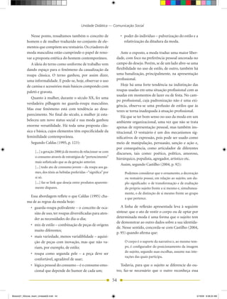 Unidade Didática — Comunicação Social

              Nesse ponto, ressaltamos também o conceito de                      •	 poder do indivíduo – pulverização do estilo e a
            homem e de mulher traduzido no conjunto de ele-                         relativização da ditadura da moda.
            mentos que compõem seu vestuário. Os criadores de
            moda masculina estão cumprindo o papel de reno-                     Ante o exposto, a moda traduz uma maior liber-
            var a proposta estética do homem contemporâneo.                  dade, com foco na preferência pessoal ancorada no
              A ideia do terno como uniforme de trabalho vem                 campo do desejo. Porém, se de um lado abre-se uma
            dando espaço para o fenômeno da casualização da                  flexibilidade no uso de estilo, de outro, também há
            roupa clássica. O terno ganhou, por assim dizer,                 uma banalização, principalmente, na apresentação
            uma informalidade. E pode-se, hoje, observar o uso               profissional.
            de camisa e acessórios mais básicos compondo com                    hoje há uma forte tendência na indistinção das
            paletó e gravata.                                                roupas usadas em uma situação profissional com as
                                                                             usadas em momentos de lazer ou de festa. No cam-
               Quanto à mulher, durante o século XX, fez uma
                                                                             po profissional, cuja padronização não é uma exi-
            verdadeira pilhagem no guarda-roupa masculino.
                                                                             gência, observa-se uma profusão de estilos que às
            Mas esse fenômeno está com tendência ao desa-
                                                                             vezes se torna inadequada à atuação profissional.
            parecimento. No final do século, a mulher já esta-
                                                                                há que se ter bom senso no uso da moda em um
            beleceu um novo status social e sua moda ganhou                  ambiente organizacional, uma vez que não se trata
            enorme versatilidade. há toda uma proposta clás-                 apenas de representação pessoal, mas também ins-
            sica e básica, cujos elementos têm especificidade da             titucional. O vestuário é um dos mecanismos sig-
            feminilidade contemporânea.                                      nificativos de expressão, pois pode ser usado como
                Segundo Caldas (1995, p. 123):                               meio de manipulação, persuasão, sanção e ação e,
                                                                             por consequência, como articulador de diferentes
                   [...] a geração 2000 já dá mostra de relacionar-se com
                                                                             discursos, tais como: poético, político, amoroso,
                   o consumo através de estratégias de “pertencimento”
                                                                             hierárquico, populista, agregador, artístico etc.
                   mais sofisticado que as da geração anterior.
                                                                                Assim, segundo Castilho (2004, p. 92):
                   [...] todo ato de consumo jovem – da roupa aos ga-
                   mes, dos tênis as bebidas preferidas –“significa” por           Podemos considerar que o ornamento, a decoração
                   si só.                                                          ou vestuário possui, em relação ao sujeito, um du-
                   [...] faz se link que deseja entre produtos aparente-           plo significado: o de transformação e de exaltação
                   mente díspares.                                                 do próprio sujeito frente a si mesmo e, simultanea-
                                                                                   mente, o de distinção de si mesmo frente ao grupo
             Essa abordagem reflete o que Caldas (1995) cha-
                                                                                   a que pertence.
            ma de as regras da moda hoje:
                •	 guarda­roupa	polivalente	–	o	conceito	de	oca-                A linha de reflexão apresentada leva à seguinte
                   sião de uso, ter roupas diversificadas para aten-         síntese: que o ato de vestir o corpo ou de optar por
                   der as necessidades do dia-a-dia;                         determinada moda é uma forma que o sujeito tem
                                                                             de demonstrar ao outro dados sobre a sua identida-
                •	 mix	de	estilo	–	combinação	de	peças	de	origens	
                                                                             de. Nesse sentido, concorda-se com Castilho (2004,
                   muito diferentes;
                                                                             p. 95) quando afirma que:
                •	 mais	variedade,	menos	varialiblidade	–	aquisi-
                   ção de peças com inovação, mas que não va-                      O corpo é o suporte da narrativa e, ao mesmo tem-
                   riam, por exemplo, de estilo;                                   po, é configurador do posicionamento da imagem
                                                                                   do sujeito, segundo suas escolhas, assume nas inte-
                •	 roupa	 como	 segunda	 pele	 –	 a	 peça	 deve	 ser	
                                                                                   rações das quais participa.
                   confortável, agradável de usar;
                •	 lógica	pessoal	do	consumo	–	é	o	consumo	emo-                 Todavia, para que o sujeito se diferencie do ou-
                   cional que depende do humor de cada um;                   tro, faz-se necessário que o outro reconheça essa

                                                                            54


Modulo01_SSocial_4sem_Unidade02.indd 54                                                                                              5/19/09 8:38:25 AM
 