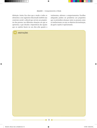 AULA 8 — Comportamento e Moda

              distinção. Assim, fica claro que a moda e todos os         vestimentas, adornos e comportamentos. Escolhas
              elementos a esse segmento relacionado também são           adequadas podem ser produtivas aos propósitos
              construto social e cultural que servem aos propósi-        que se pretendem alcançar, tanto os pessoais como
              tos das pessoas, nas diferentes situações em que se        os institucionais, ou seja, os objetivos da instituição,
              apresenta, o que elucida a importância das opções          da qual o sujeito é representante.
              que os sujeitos fazem no seu dia-a-dia quanto a


                  *      ANOTAÇÕES




                                                                    55


Modulo01_SSocial_4sem_Unidade02.indd 55                                                                                       5/19/09 8:38:25 AM
 