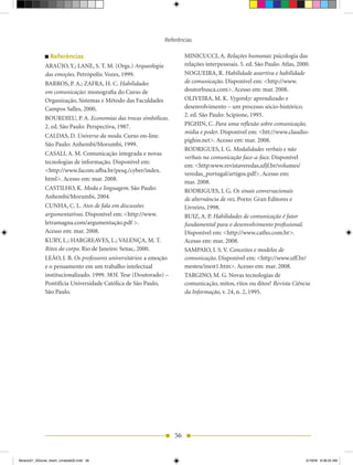 Referências

                 Referências                                             MINICUCCI, A. Relações humanas: psicologia das
              ARAÚJO, Y.; LANE, S. T. M. (Orgs.) Arqueologia             relações interpessoais. 5. ed. São Paulo: Atlas, 2000.
              das emoções. Petrópolis: Vozes, 1999.                      NOGUEIRA, R. Habilidade assertiva e habilidade
              BARROS, P. A.; ZAFRA, h. C. Habilidades                    de comunicação. Disponível em: <http://www.
              em comunicação: monografia do Curso de                     doutorbusca.com>. Acesso em: mar. 2008.
              Organização, Sistemas e Método das Faculdades              OLIVEIRA, M. K. Vygotsky: aprendizado e
              Campos Salles, 2000.                                       desenvolvimento – um processo sócio-histórico.
                                                                         2. ed. São Paulo: Scipione, 1995.
              BOURDIEU, P. A. Economias das trocas simbólicas.
              2. ed. São Paulo: Perspectiva, 1987.                       PIGhIN, C. Para uma reflexão sobre comunicação,
                                                                         mídia e poder. Disponível em: <htt://www.claudio-
              CALDAS, D. Universo da moda. Curso on-line.
                                                                         pighin.net>. Acesso em: mar. 2008.
              São Paulo: Anhembi/Morumbi, 1999.
                                                                         RODRIGUES, I. G. Modalidades verbais e não
              CASALI, A. M. Comunicação integrada e novas
                                                                         verbais na comunicação face-a-face. Disponível
              tecnologias de informação. Disponível em:
                                                                         em: <http:www.revistaveredas,ufjf.br/volumes/
              <http://www.facom.ufba.br/pesq./cyber/index.
                                                                         veredas_portugal/artigos.pdf>. Acesso em:
              html>. Acesso em: mar. 2008.
                                                                         mar. 2008.
              CASTILhO, K. Moda e linguagem. São Paulo:                  RODRIGUES, I. G. Os sinais conversacionais
              Anhembi/Morumbi, 2004.                                     de alternância de vez. Porto: Gran Editores e
              CUNhA, C. L. Atos de fala em discussões                    Livreiro, 1998.
              argumentativas. Disponível em: <http://www.                RUIZ, A. P. Habilidades de comunicação é fator
              letramagna.com/argumentação.pdf >.                         fundamental para o desenvolvimento profissional.
              Acesso em: mar. 2008.                                      Disponível em: <http://www.catho.com.br>.
              KURY, L.; hARGREAVES, L.; VALENÇA, M. T.                   Acesso em: mar. 2008.
              Ritos do corpo. Rio de Janeiro: Senac, 2000.               SAMPAIO, I. S. V. Conceitos e modelos de
              LEÃO, I. B. Os professores universitários: a emoção        comunicação. Disponível em: <http://www.uff.br/
              e o pensamento em um trabalho intelectual                  mesteu/inest1.htm>. Acesso em: mar. 2008.
              institucionalizado. 1999. 383f. Tese (Doutorado) –         TARGINO, M. G. Novas tecnologias de
              Pontifícia Universidade Católica de São Paulo,             comunicação, mitos, ritos ou ditos? Revista Ciência
              São Paulo.                                                 da Informação, v. 24, n. 2, 1995.




                                                                    56


Modulo01_SSocial_4sem_Unidade02.indd 56                                                                                      5/19/09 8:38:25 AM
 