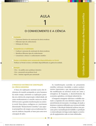 AULA 1 — O Conhecimento e a Ciência




                                                                                                                              Unidade Didática – Metodologia da Pesquisa Científica
                                                             AULA

                                           ____________________    1
                                          O CONHECIMENTO E A CIÊNCIA

                 Conteúdo
                 •	 O processo histórico de construção da ciência moderna
                 •	 Diferentes tipos de conhecimento
                 •	 Definição de Ciência


                 Competências e habilidades
                 •	 Conhecer o processo de construção da ciência moderna
                 •	 Identificar diferentes tipos de conhecimento
                 •	 Caracterizar a ciência e o conhecimento científico


                 Textos e atividades para autoestudo disponibilizados no Portal
                 Verificar no Portal os textos e atividades disponibilizados na galeria da unidade.


                 Duração
                 2 h/a – via satélite com o professor interativo
                 2 h/a – presencial com professor local
                 6 h/a – mínimo sugerido para autoestudo




              O PROCESSO HISTÓRICO DE CONSTRUÇÃO                                 As transformações ocorridas no pensamento
              DA CIÊNCIA MODERNA                                              científico estiveram vinculadas a outros aconteci-
                 A busca de explicações racionais acerca dos fe-              mentos importantes e que representaram profun-
              nômenos do mundo acompanha os seres humanos                     das modificações na estrutura social, tais como a
              há muito tempo, entretanto as explicações pauta-                emergência da burguesia, o desenvolvimento da
                                                                              economia capitalista, a revolução industrial etc.
              das em critérios de comprovação e objetividade, tal
                                                                                 A burguesia emergente valorizava o trabalho ma-
              como modernamente se concebe, nasceu no século
                                                                              nual e a expansão dos seus domínios requeria o de-
              XVII em meio a grandes transformações no contex-
                                                                              senvolvimento de invenções e tecnologia, de modo a
              to social. Nessa época, configurou-se o movimento
                                                                              dominar a natureza utilizando seus recursos de todas
              denominado “Renascimento Científico” cujo aspec-                as formas. A Revolução Industrial acelerou esse pro-
              to principal foi o de romper com as tradicionais for-           cesso, pois a racionalização do trabalho e a produção
              mas de conhecer, lançando as bases para uma nova                e comercialização em larga escala exigiam a constru-
              concepção de saber.                                             ção de equipamentos cada vez mais sofisticados.

                                                                         59


Modulo01_SSocial_4sem_Unidade03.indd 59                                                                                                              5/19/09 8:43:24 AM
 