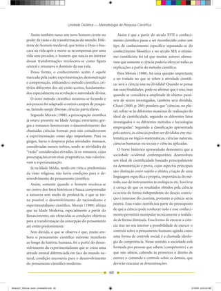 Unidade Didática — Metodologia da Pesquisa Científica

                Assim também nasce um novo homem crente no               Assim é que a partir do século XVII o conheci-
             poder da razão e da transformação do mundo. Dife-        mento científico passa a ser reconhecido como um
             rente do homem medieval, que temia a Deus e bus-         tipo de conhecimento específico separando-se do
             cava na vida após a morte as recompensas por uma         conhecimento filosófico e no século XIX o otimis-
             vida sem pecados, o homem que nascia no interior         mo cientificista foi tal que muitos autores afirma-
             dessas transformações recolocava-se como figura          vam que somente a ciência poderia oferecer todas as
             central e retomava o domínio da sua vida.                explicações a partir do método científico.
                Dessa forma, o conhecimento aceito é aquele              Para Morais (1988), há uma questão importante
             marcado pela razão, experimentação, demonstração         a ser tratada no que se refere à atividade científi-
             e comprovação, utilizando o método científico, cri-      ca: será a ciência una ou dividida? Quando se pensa
             térios diferentes dos até então aceitos, fundamenta-     nas suas finalidades, pode-se afirmar que é una, mas
             dos especialmente na revelação e autoridade divina.      quando se considera a amplitude de objetos passí-
                O novo método científico mostrou-se fecundo e         veis de serem investigados, também será dividida.
             aos poucos foi adaptado a outros campos de pesqui-       Chauí (2000, p. 260) pondera que “ciências, no plu-
             sa, fazendo surgir diversas ciências particulares.       ral, refere-se às diferentes maneiras de realização do
                Segundo Morais (1988), a preocupação científica       ideal de cientificidade, segundo os diferentes fatos
             já estava presente na Idade Antiga, entretanto, gre-     investigados e os diferentes métodos e tecnologias
             gos e romanos favoreceram o desenvolvimento das          empregadas”. Seguindo a classificação apresentada
             chamadas ciências formais pois não consideravam
                                                                      pela autora, as ciências podem ser divididas em: ma-
             a experimentação como algo importante. Para os
                                                                      temáticas ou lógico-matemáticas, ciências naturais,
             gregos, havia o desprezo pelas atividades manuais,
                                                                      ciências humanas ou sociais e ciências aplicadas.
             consideradas menos nobres, sendo as atividades da
                                                                         O breve histórico apresentado demonstra que a
             “razão” consideradas elevadas. Já os romanos, cujas
                                                                      sociedade ocidental contemporânea desenvolveu
             preocupações eram mais pragmáticas, não valoriza-
                                                                      um ideal de cientificidade baseado principalmente
             vam a experimentação.
                                                                      na demonstração e prova, cujos aspectos principais
                Já na Idade Média, tendo em vista o predomínio
                                                                      são: distinção entre sujeito e objeto, criação de uma
             da visão religiosa, não havia condições para o de-
             senvolvimento do pensamento científico.                  linguagem específica e própria, importância do mé-
                                                                      todo, uso de instrumentos tecnológicos etc. Isso leva
                Assim, somente quando o homem recoloca-se
                                                                      à crença de que os resultados obtidos pela ciência
             no centro dos fatos históricos e busca compreender
             a natureza sem medo de profaná-la, é que se tor-         ocorrem de forma independente do desejo, convic-
             na possível o desenvolvimento do racionalismo e          ção e interesse do cientista, portanto a ciência seria
             experimentalismo científico. Morais (1988) afirma        neutra. Essa visão cientificista parte do pressuposto
             que na Idade Moderna, especialmente a partir do          de que a ciência pode conhecer tudo e esse conheci-
             Renascimento, são oferecidas as condições objetivas      mento permitirá manipular tecnicamente a realida-
             para a transformação da concepção do pensamento          de de forma ilimitada. Essa forma de encarar a ciên-
             até então predominante.                                  cia traz no seu interior a possibilidade de exercer o
                Sem dúvida, o que se observa é que, muito em-         controle sobre o pensamento humano agindo como
             bora o pensamento científico estivesse manifesto         uma forma de controle social; é a chamada ideolo-
             ao longo da história humana, foi a partir do desen-      gia da competência. Nesse sentido, a sociedade está
             volvimento do experimentalismo que se criou uma          formada por pessoas que sabem (competentes) e as
             atitude mental diferenciada em face do mundo na-         que não sabem, cabendo às primeiras o direito de
             tural, condição necessária para o desenvolvimento        exercer o comando e controle sobre as demais, que
             do pensamento científico moderno.                        deverão executar as determinações.

                                                                    60


Modulo01_SSocial_4sem_Unidade03.indd 60                                                                                    5/19/09 8:43:24 AM
 