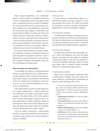 AULA 1 — O Conhecimento e a Ciência

                  Outro aspecto importante a ser considerado                 O senso comum
              quanto à ciência moderna é sua ligação íntima com                 O senso comum ou conhecimento vulgar é o co-
              a técnica. Originalmente, técnica (do grego téchne)            nhecimento popular que busca explicar os fatos,
              mais se aproximava da arte no sentido de habilida-             sem perquirir suas causas. Ele é fruto do acúmulo
              de; com o desenvolvimento do conhecimento cien-                de experiências pessoais, portanto assistemático,
              tífico, também houve a possibilidade da construção             fragmentado e muitas vezes simplista e ingênuo.
              de instrumentos para ampliar e potencializar suas
              funções. Morais (1988, p. 51) afirma que “houve um             O conhecimento teológico
              tempo em que se ensinava que a ciência é o conheci-               O conhecimento teológico ou religioso busca ex-
              mento, e a técnica, a aplicação desse conhecimento”.           plicações a partir de entes divinos ou sobrenaturais.
              A ciência moderna, levando à construção de instru-             Esse tipo de conhecimento torna impossível buscar
              mentos que possibilitam conhecimentos mais exa-                as causas dos fenômenos, pois estas se encontram
              tos, transforma a técnica em tecnologia, objetiva o            fora do âmbito da condição humana; é dogmático.
              conhecimento por meio de um objeto técnico.
                 Em face do desenvolvimento do modelo produ-                 O conhecimento filosófico
              tivo capitalista, a ciência e a tecnologia tornaram-se            O conhecimento filosófico busca investigar cau-
              parte integrante da atividade econômica e assim o              sas e razões dos fenômenos por meio das ideias,
              montante de recursos financeiros a serem destina-              relações conceituais que não podem ser reduzidas
              dos a pesquisas científicas são definidos a partir do          a observação empírica. Esse tipo de conhecimen-
                                                                             to tem por finalidade questionar, refletir de forma
              seu uso, distante do controle social.
                                                                             mais ampla sobre as questões humana incluindo
                                                                             objetivos e conclusões da própria ciência.
              Diferentes tipos de conhecimento
                 A necessidade de conhecer o funcionamento da                O conhecimento científico
              natureza visando dominá-la levou a diferentes for-
                                                                               Muitas são as caracterizações elaboradas sobre
              mas de explicação sobre o mundo. Assim, desde in-              o conhecimento científico; para este estudo, esta-
              terpretações místicas até as científicas são tentativas        remos adotando a sistematização apresentada por
              de dar um sentido para os fenômenos e fatos que                Oliveira (apud Ander-Egg, 2001, p. 50):
              ocorrem, ou seja, são formas diferentes de se pro-
              cessar o conhecimento.                                              [...] ciência é um conjunto de conhecimentos racio-
                                                                                  nais, certos ou prováveis, obtidos metodicamente,
                 Todo conhecimento consiste em uma relação en-
                                                                                  sistematizados e verificáveis, que fazem referência
              tre o sujeito (cognoscente) e o objeto (aquilo que
                                                                                  a objetos de uma mesma natureza, subdividindo-
              será conhecido), que produz uma imagem (repre-                      os em:
              sentação). Para Ruiz (1996, p. 90), “todo conheci-                  •	 conhecimento racional, isto é, que tem exigên-
              mento consiste numa relação sui generis entre o su-                     cia de método [...];
              jeito cognoscente e o objeto conhecido: relação de                  •	 certo ou provável, já que não se pode atribuir à
              assimilação do objeto pelo sujeito, relação de pro-                     ciência a certeza indiscutível de todo saber que a
              dução do objeto pelo sujeito, relação de coincidên-                     compõe [...];
                                                                                  •	 obtidos metodicamente, pois não se os adquire
              cia ou de identificação entre sujeito e objeto”.
                                                                                      ao acaso ou na vida cotidiana [...];
                 A fim de melhor caracterizar o conhecimento                      •	 verificáveis, pelo fato de que as afirmações que
              científico, é importante identificar outras formas de                   não podem ser comprovadas ou que não passam
              se conhecer, pois a ciência não é o único modo de se                    pelo exame da experiência não fazem parte do
              explicar a realidade.                                                   âmbito da ciência [...];

                                                                        61


Modulo01_SSocial_4sem_Unidade03.indd 61                                                                                              5/19/09 8:43:24 AM
 