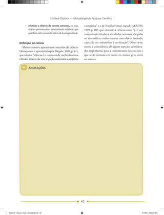 Unidade Didática — Metodologia da Pesquisa Científica

                    •	 relativas a objetos da mesma natureza, ou seja,       e empírica” e o de Trujillo Ferrari (apud LAKATOS,
                       objetos pertencentes a determinada realidade, que     1999, p. 80), que entende a ciência como “[...] um
                       guardam entre si características de homogeneidade.    conjunto de atitudes e atividades racionais, dirigidas
                                                                             ao sistemático conhecimento com objeto limitado,
            Definição de ciência                                             capaz de ser submetido à verificação”. Observa-se,
              Muitos autores apresentam conceitos de ciência.                assim, a coincidência de alguns aspectos considera-
            Destacamos o apresentado por Megale (1989, p. 41),               dos importantes para a compreensão do conceito e
            que afirma: “ciência é o conjunto de conhecimentos               que serão comuns em maior ou menor grau entre
            obtidos através da investigação sistemática, objetiva            os autores.


                *      ANOTAÇÕES




                                                                            62


Modulo01_SSocial_4sem_Unidade03.indd 62                                                                                           5/19/09 8:43:25 AM
 