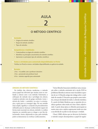 AULA 1 — O Conhecimento e a Ciência




                                                                                                                                  Unidade Didática – Metodologia da Pesquisa Científica
                                                              AULA

                                          ____________________     2
                                             O MÉTODO CIENTÍFICO

                 Conteúdo
                 •	 Origens do método científico
                 •	 Etapas do método científico
                 •	 Tipos de métodos


                 Competências e habilidades
                 •	 Contextualizar as origens do método científico
                 •	 Identificar as principais características do método científico
                 •	 Apresentar os principais tipos de métodos científicos


                 Textos e atividades para autoestudo disponibilizados no Portal
                 Verificar no Portal os textos e atividades disponibilizados na galeria da unidade.


                 Duração
                 2 h/a – via satélite com o professor interativo
                 2 h/a – presencial com professor local
                 6 h/a – mínimo sugerido para autoestudo




              ORIGENS DO MÉTODO CIENTÍFICO                                        Vários filósofos buscaram estabelecer uma concep-
                 No âmbito das ciências modernas, o método                     ção sobre o método, entretanto até o século XVII os
              exerce papel tão relevante que muitas vezes se con-              problemas filosóficos estavam mais vinculados à ques-
              funde a ciência com o seu método. Entretanto, a                  tão do ser. A Filosofia antiga não indaga sobre a reali-
              utilização do método não é privilégio da ciência.                dade do mundo. É Descartes que propõe como méto-
              A palavra método vem do grego methodos (meta =                   do, começar duvidando de tudo; é a dúvida metódica.
              através de; hodos = caminho), ou seja, é a orienta-
                                                                               É a partir da Idade Moderna, que as questões do co-
              ção, o guia para se conseguir algo. No seu sentido
                                                                               nhecer ganham vulto tendo em vista o fator subjetivi­
              mais amplo, significa o conjunto de procedimentos
                                                                               dade. A partir dessa época os filósofos preocupam-se
              utilizados para se alcançar conhecimento seguro de
              forma mais racional; na ciência, método é a ordem                muito mais com o sujeito cognoscente tendo em vista
              imposta no caminho para se chegar a um fim de-                   a sua dúvida de se pode ou não alcançar a verdade.
              terminado. Assim, depreende-se que, pelo método,                   Chauí (2000) afirma que no decorrer da história
              pode-se demonstrar ou verificar conhecimentos.                   o método sempre desempenhou o papel de regula-

                                                                          63


Modulo01_SSocial_4sem_Unidade03.indd 63                                                                                                                  5/19/09 8:43:25 AM
 
