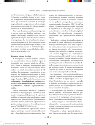 Unidade Didática — Metodologia da Pesquisa Científica

            dor do pensamento, pois “guia o trabalho intelectual      ressaltar que toda pesquisa necessita ter claramen-
            [...] e avalia os resultados obtidos” (p. 159); contu-    te formulado um problema, entretanto, nem todos
            do, foi a partir do desenvolvimento da ciência mo-        os problemas são passíveis de tratamento científico
            derna que se colocou a necessidade da construção          por não poderem ser respondidos, comprovados
            de procedimentos que permitissem a demonstração           por demonstração. Como afirma Gil (1996, p. 27), a
            do conhecimento por meio da evidência, levando à          pesquisa científica não pode responder “a questões
            organização do método científico.                         de ‘engenharia’ e de valor porque sua correção ou
                Ao se tratar do método científico, uma importan-      incorreção não é passível de verificação empírica”.
            te questão merece ser elucidada: a diferença entre        Richardson (1999) sugere formular a pergunta uti-
            método e metodologia, pois muitas vezes toma-se o         lizando como, o que e quando preferencialmente a
            significado de um pelo outro. Por método entende-         por quê.
            se a organização das etapas fundamentais do pro-              Tendo sido o problema identificado, coloca-se a
            cesso de pesquisa a partir das teorias que orientam       necessidade de buscar informações acerca do fenô-
            a busca da verdade. Já metodologia incorpora o mé-        meno que será investigado. Nessa etapa, as princi-
            todo e as técnicas, ou seja, os instrumentos para a       pais fontes de informação são aquelas que apresen-
            investigação científica (coleta, tabulação, análise e     tam alguma sistematização sobre o assunto, espe-
            interpretação de dados etc.).                             cialmente livros, relatórios, periódicos, internet etc.
                                                                          Na sequência do processo está a formulação da
            Etapas do método científico                               hipótese, ou seja, a elaboração de resposta prévia ao
               A investigação da natureza de forma científica,        problema formulado. A hipótese normalmente é le-
            ou seja, utilizando o método científico, requer do        vantada quando o investigador já realizou revisão da
            investigador uma constante atitude de reflexão e          literatura pertinente ao fenômeno em estudo, ob-
            crítica diante da realidade e do permanente ques-         tendo considerável conhecimento sobre o problema
            tionamento acerca das conclusões obtidas. Muito           que permite a tentativa de resposta; é evidente que
            embora essa atitude deva também fazer parte da vida       a hipótese será testada no processo de investigação e
            cotidiana das pessoas, para o cientista deve ser um       assim poderá ser comprovada ou refutada.
            exigência que compreende alguns passos ou etapas.             Para Richardson (1999), o meio formal de testar
            Neste estudo utilizaremos a sistematização apresenta-     a hipótese é a predição que consiste na tentativa de
            da por Richardson (1999, p. 26-29), que compreende:       predizer o resultado da hipótese pelo uso da esta-
            a observação, a formulação de um problema, a ob-          tística. O raciocínio é que se a resposta é acertada,
            tenção de informações referenciais, o levantamen-         os resultados são específicos e, muito embora rara-
            to de hipóteses, a predição, a experimentação e a         mente a predição seja totalmente perfeita, é funda-
            análise.                                                  mental para o teste da hipótese.
               Pode-se afirmar que a observação é o primeiro              A experimentação visa comparar os resultados
            momento da investigação, pois compreende infor-           obtidos, mediante a realização de atividades que,
            mações mais gerais obtidas por meio da experiência        dadas determinadas condições, permitam obter res-
            cotidiana ou mesmo de leituras realizadas, o que ca-      postas a partir da manipulação intencional, e cons-
            racteriza como diferencial é que “essas observações       titui-se em etapa importante do método científico.
            devem ser sensíveis, mensuráveis e passíveis de re-           A análise configura-se como a fase final do mé-
            petição, para que possam ser observadas por outras        todo científico e consiste na confirmação ou não da
            pessoas” (RICHARDSON, 1999, p. 26).                       hipótese levantada, permitindo construir, confirmar
               A partir da observação, o pesquisador constata         ou rejeitar determinada teoria.
            alguma questão que necessita ser respondida e parte           Uma questão se coloca: e quanto às ciências so-
            para a formulação do problema de pesquisa. Cabe           ciais? Haveria um método específico para as ciên-

                                                                     64


Modulo01_SSocial_4sem_Unidade03.indd 64                                                                                     5/19/09 8:43:25 AM
 