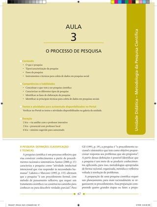 AULA 3 — O Processo de Pesquisa



                                                             AULA




                                                                                                                              Unidade Didática – Metodologia da Pesquisa Científica
                                          ____________________     3
                                          O PROCESSO DE PESQUISA

                 Conteúdo
                 •	 O	que	é	pesquisa
                 •	 Tipos/caracterização	da	pesquisa
                 •	 Fases	da	pesquisa
                 •	 Instrumentos	e	técnicas	para	coleta	de	dados	em	pesquisa	social


                 Competências e habilidades
                 •	 Conceituar	o	que	vem	a	ser	pesquisa	científica
                 •	 Caracterizar	os	diferentes	tipos	de	pesquisa
                 •	 Identificar	as	fases	de	elaboração	da	pesquisa
                 •	 Identificar	as	principais	técnicas	para	coleta	de	dados	em	pesquisas	sociais


                 Textos e atividades para autoestudo disponibilizados no Portal
                 Verificar no Portal os textos e atividades disponibilizados na galeria da unidade.


                 Duração
                 2 h/a – via satélite com o professor interativo
                 2 h/a – presencial com professor local
                 6 h/a – mínimo sugerido para autoestudo




              A PESQUISA: DEFINIÇÃO, CLASSIFICAÇÀO                            Gil (1991, p. 19), a pesquisa é “o procedimento ra-
              E TÉCNICAS                                                      cional e sistemático que tem como objetivo propor-
                 A pesquisa científica é um processo reflexivo que            cionar respostas aos problemas que são propostos”.
              visa construir conhecimentos a partir de procedi-               A partir dessas definições é possível identificar que
              mentos racionais e sistemáticos. Santos (2000, p. 15)           a pesquisa é um meio de se produzir conhecimen-
              caracteriza a pesquisa como “atividade intelectual              tos aplicando, para isso, metodologias apropriadas
              intencional que visa responder às necessidades hu-              de forma racional, organizada, metódica e reflexiva
              manas”. Lakatos e Marconi (1995, p. 155) afirmam                voltada à resolução de problemas.
              que a pesquisa “é um procedimento formal, com                      A preparação de uma pesquisa científica requer
              método de pensamento reflexivo, que requer um                   um planejamento, para mais racionalmente se or-
              tratamento científico e se constitui no caminho para            ganizarem os procedimentos. Essa preparação com-
              conhecer ou para descobrir verdades parciais”. Para             preende quatro grandes etapas ou fases: a prepa-

                                                                         67


Modulo01_SSocial_4sem_Unidade03.indd 67                                                                                                              5/19/09 8:43:26 AM
 