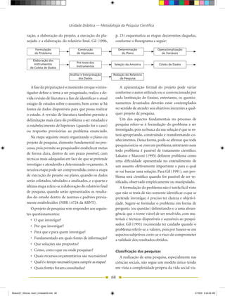 Unidade Didática — Metodologia da Pesquisa Científica

            ração, a elaboração do projeto, a execução do pla-          p. 23) esquematiza as etapas decorrentes daquelas,
            nejado e a elaboração do relatório final. Gil (1996,        conforme o fluxograma a seguir:

                   Formulação                    Construção                 Determinação            Operacionalização
                   do Problema                  de Hipóteses                  do Plano                de Variáveis

                 Elaboração dos
                                                Pré-teste dos
                  Instrumentos                                          Seleção da Amostra           Coleta de Dados
                                                Instrumentos
               de Coleta de Dados

                                           Análise e Interpretação     Redação do Relatório
                                                 dos Dados                 da Pesquisa


               A fase de preparação é o momento em que o inves-            A apresentação formal do projeto pode variar
            tigador define o tema a ser pesquisado, realiza a de-       conforme o autor utilizado ou o convencionado por
            vida revisão de literatura a fim de identificar o atual     cada Instituição de Ensino, entretanto, os questio-
            estágio de estudos sobre o assunto, bem como se há          namentos levantados deverão estar contemplados
            fontes de dados disponíveis para que possa realizar         no sentido de atender aos objetivos inerentes a qual-
            o estudo. A revisão de literatura também permite a          quer projeto de pesquisa.
            delimitação mais clara do problema a ser estudado e            Um dos aspectos fundamentais no processo de
            o estabelecimento de hipóteses (quando for o caso)          pesquisa refere-se à formulação do problema a ser
            ou respostas provisórias ao problema enunciado.             investigado, pois na busca da sua solução é que se es-
                                                                        tará apropriando, construindo e transformando co-
               Na etapa seguinte estará organizando o plano ou
                                                                        nhecimentos. Dessa forma, pode-se afirmar que toda
            projeto de pesquisa, elemento fundamental no pro-
                                                                        pesquisa inicia-se com um problema, entretanto nem
            cesso, pois permite ao pesquisador estabelecer metas
                                                                        todo problema é passível de tratamento científico.
            de forma clara, dentro de um prazo possível, com
                                                                        Lakatos e Marconi (1995) definem problema como
            técnicas mais adequadas em face do que se pretende
                                                                        uma dificuldade apresentada no entendimento de
            investigar e atendendo a determinado orçamento. A           um assunto efetivamente importante e para o qual
            terceira etapa pode ser compreendida como a etapa           se vai buscar uma solução. Para Gil (1991), um pro-
            de execução do projeto ou plano, quando os dados            blema será científico quando for passível de ser ve-
            serão coletados, tabulados e analisados, e a quarta e       rificado, observado empiricamente ou manipulado.
            última etapa refere-se à elaboração do relatório final         A formulação do problema não é tarefa fácil visto
            de pesquisa, quando serão apresentados os resulta-          que não se trata de tão-somente identificar o que se
            dos do estudo dentro de normas e padrões previa-            pretende investigar, é preciso ter clareza e objetivi-
            mente estabelecidos (NBR 14724 da ABNT).                    dade. Sugere-se formular o problema em forma de
               O projeto de pesquisa vem responder aos seguin-          pergunta (ou questão) delimitando-o a uma abran-
            tes questionamentos:                                        gência que o torne viável de ser resolvido, com ma-
                •	 O	que	investigar?                                    teriais e técnicas disponíveis e acessíveis ao pesqui-
                •	 Por	que	investigar?                                  sador. Gil (1991) recomenda ter cuidado quando o
                                                                        problema referir-se a valores, pois por basear-se em
                •	 Para	que	e	para	quem	investigar?
                                                                        aspectos subjetivos corre-se o risco de comprometer
                •	 Fundamentado	em	quais	fontes	de	informação?          a validade dos resultados obtidos.
                •	 Que	soluções	são	propostas?
                •	 Como,	com	o	que	ou	onde	pesquisar?                   Classificação das pesquisas
                •	 Quais	recursos	orçamentários	são	necessários?           A realização de uma pesquisa, especialmente nas
                •	 Qual	é	o	tempo	necessário	para	cumprir	as	etapas?    ciências sociais, não segue um modelo único tendo
                •	 Quais	fontes	foram	consultadas?                      em vista a complexidade própria da vida social vis-

                                                                       68


Modulo01_SSocial_4sem_Unidade03.indd 68                                                                                      5/19/09 8:43:26 AM
 