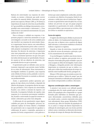 Unidade Didática — Metodologia da Pesquisa Científica

            fluência do entrevistador nas respostas do entre-          termos que sejam amplamente conhecidos, atentar-
            vistado, ou mesmo a distorção que pode ocorrer             se somente aos objetivos da pesquisa, limitá-lo em
            na análise do material obtido. Entretanto, em que          extensão e cuidar para não ser tendencioso. Sugere-
            pesem esses aspectos, Minayo (2001, p. 59) destaca a       se testar os questionários antes de aplicá-los, ou seja,
            importância da noção de entrevista em profundida-          realizar um pré-teste em que um grupo pequeno
            de “que possibilita um diálogo intensamente corres-        responderá ao questionário de modo a identificar
            pondido entre entrevistador e informante [...] Esse        seus pontos falhos e que mereçam ser revistos, a fim
            relato fornece um material extremamente rico para          de verificar se atendem às expectativas.
            análises do vivido”.
               Para se alcançar a validade nas respostas, é im-        Forma de registro
            portante preparar a entrevista atentando-se ao que            O registro das informações obtidas no processo de
            será indagado e cercando-se de certos cuidados para        coleta de dados é de fundamental importância; as-
            não interferir nas respostas do entrevistado. Quan-        sim, para não se deparar com a ausência de algum
            to à organização, buscar marcar com antecedência,          dado relevante, é conveniente estabelecer a forma de
            obter algum conhecimento prévio sobre o entrevis-          realizar e organizar os registros.
            tado, preparar as perguntas e criar uma situação de           Quando se tratar de entrevistas, é possível utili-
            discrição. No decorrer da entrevista, é importante         zar, além do recurso da anotação, a gravação, a par-
            estar mais preparado para ouvir do que para falar,         tir do consentimento do entrevistado.
            intervir no momento oportuno em que uma ques-                 O uso da filmagem é também uma forma interes-
            tão tenha relevância para ser aprofundada e buscan-        sante de realizar os registros, pois permite rever as
            do manter-se fiel aos objetivos da entrevista, não         situações vivenciadas pelo grupo estudado e que por
            permitindo desvios no que se pretende.                     vezes escapam ao olhar do investigador. Assim como
               O questionário pode ser definido como um ins-           a filmagem, a fotografia permite reter informações
            trumento impessoal e que permite maior facilida-           importantes no momento em que se realiza o es-
            de na coleta de informações. Nesse instrumento, o          tudo, pois o efeito das transformações do tempo cer-
            investigador estabelece as questões, cujas respostas       tamente estará modificando formas, paisagens etc.
            serão obtidas de forma escrita, podendo o entrevis-           Minayo (1994) alerta que em estudos sociais é im-
            tado responder livremente ou assinalar as alternati-       portante que se utilize o “diário de campo”, que são
            vas predeterminadas.                                       anotações sistemáticas realizadas pelo pesquisador e
               Assim, o questionário poderá apresentar per-            que estarão enriquecendo as análises e descrições.
            guntas do tipo aberta e/ou fechada, a depender do
            objetivo da pesquisa. As perguntas abertas são aque-       Algumas considerações sobre a amostragem
            las que permitem a livre resposta do entrevistado,            A amostra é um recurso a ser utilizado quando
            ficando a seu critério a extensão da resposta a ser        a população-alvo for muito grande para ser usada
            fornecida. As perguntas fechadas são aquelas cujas         inteira. Por população-alvo compreende-se o grupo
            respostas já se encontram previamente estabeleci-          formado pelos indivíduos ou elementos que pos-
            das, ficando o entrevistado no papel de somente as-        suem determinadas características definidas para
            sinalar a alternativa que achar mais adequada.             um estudo; assim, a amostra representa uma parte
               A elaboração de um questionário requer alguns           (um subconjunto) desse grupo. Richardson (1999)
            cuidados por parte do investigador: procurar ini-          acrescenta que, além do tamanho da população-al-
            cialmente explicar de forma objetiva a finalidade          vo, os custos e o tempo são fatores importantes na
            do questionário não se esquecendo de agradecer a           utilização da amostragem, pois essa técnica permite
            colaboração de quem o respondeu, apresentar as             reduzir custos e minimizar as distorções decorrentes
            questões de forma compreensível e com palavras e           da variação do tempo de obtenção das informações.

                                                                    70


Modulo01_SSocial_4sem_Unidade03.indd 70                                                                                       5/19/09 8:43:27 AM
 