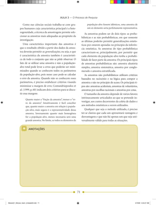 AULA 3 — O Processo de Pesquisa

                 Como nas ciências sociais trabalha-se com gru-                       população-alvo fossem idênticos, uma amostra de
              pos humanos cuja característica principal é a hete-                     um só elemento seria perfeitamente representativa.
              rogeneidade, a técnica da amostragem permite sele-
                                                                                    As amostras podem ser de dois tipos: as proba-
              cionar as amostras mais adequadas ao propósito da
                                                                                 bilísticas e as não probabilísticas, em que somente
              investigação.                                                      as últimas poderão permitir generalizações estatís-
                  Uma característica importante das amostras é                   ticas por estarem apoiadas no princípio da inferên-
              que o resultado obtido a partir dos dados da amos-                 cia estatística. As amostras do tipo probabilística
              tra deverão permitir as generalizações, ou seja, o que             caracterizam-se, principalmente, por permitir que
              é característica da amostra também é característi-                 cada elemento da população-alvo tenha a probabi-
              ca de todo o conjunto que não se pôde observar. O                  lidade de fazer parte da amostra. Os principais tipos
              fato de se utilizar uma amostra e não a população-                 de amostras probabilísticas são: amostra aleatória
              alvo total pode levar a erros que poderão ser mini-                simples, amostra sistemática, amostra por conglo-
              mizados quando se conhecem todos os parâmetros                     merado e amostra estratificada.
              da população-alvo, pois nesse caso pode-se calcular                   As amostras não probabilísticas utilizam critérios
              o erro da amostra. Quando não se conhecem esses                    baseados no raciocínio e na lógica para compor a
              parâmetros, é preciso estabelecer critérios visando                amostra e não no princípio do acaso. Os principais ti-
              minimizar a margem de erro. Contandriopoulos et                    pos são: amostras acidentais, amostras de voluntários,
              al. (1999, p. 60) indicam dois critérios para se discu-            amostras por escolhas racionais e amostras por cotas.
              tir essa margem:                                                      O tamanho da amostra depende de vários fatores
                                                                                 intrinsecamente articulados ao que se pretende in-
                      Quanto maior a “fração da amostra”, menor o “er-
                                                                                 vestigar, aos custos decorrentes da coleta de dados e
                      ro da amostra”. Intuitivamente é fácil conceber
                      que, quanto maior a amostra em relação à popula-           aos métodos estatísticos a serem utilizados.
                      ção-alvo, mais segura é a representatividade dessa            Qualquer que seja o método utilizado, é preciso
                      amostra. Inversamente quanto mais homogênea                ter-se clareza que cada um apresentará vantagens e
                      for a população-alvo, menos necessária será uma            desvantagens e que não há apenas um que seja uni-
                      grande amostra. No limite, se todos os elementos da        versalmente válido para todas as situações.


                  *      ANOTAÇÕES




                                                                            71


Modulo01_SSocial_4sem_Unidade03.indd 71                                                                                              5/19/09 8:43:27 AM
 