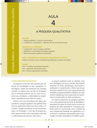 Unidade Didática – Metodologia da Pesquisa Científica
                                                                                 Unidade Didática — Metodologia da Pesquisa Científica



                                                                                                                 AULA

                                                                                          ____________________        4
                                                                                            A PESQUISA QUALITATIVA

                                                                    Conteúdo
                                                                    •	 Pesquisa	qualitativa	–	conceito	e	características
                                                                    •	 O	qualitativo	e	o	quantitativo	–	diferentes	faces	de	um	mesmo	processo

                                                                    Competências e habilidades
                                                                    •	 Compreender	o	que	é	a	pesquisa	qualitativa
                                                                    •	 Identificar	as	características	da	pesquisa	qualitativa
                                                                    •	 Relacionar	pesquisa	qualitativa	e	quantitativa

                                                                    Textos e atividades para autoestudo disponibilizados no Portal
                                                                    Verificar no Portal os textos e atividades disponibilizados na galeria da unidade.

                                                                    Duração
                                                                    2 h/a – via satélite com professor interativo
                                                                    2 h/a – presenciais com professor local
                                                                    6 h/a – mínimo sugerido para autoestudo




            O QUE É PESQUISA QUALITATIvA?                                                                              A pesquisa qualitativa pode ser definida como
               As pesquisas sociais têm sido marcadas pela uti-                                                     uma abordagem que busca entender determinado
            lização de metodologias do tipo quantitativo na                                                         fenômeno de forma aprofundada, descrevendo-o,
            abordagem e análise dos fenômenos que investiga,                                                        analisando-o e interpretando-o. Muito mais do que
            contudo nos últimos anos um tipo de abordagem                                                           descrições estatísticas que visam à generalização dos
                                                                                                                    resultados, a pesquisa qualitativa trabalho com outro
            tem se mostrado promissor por ter como foco as-
                                                                                                                    nível de realidade que nem sempre pode ser mensu-
            pectos que privilegiem a subjetividade na compre-
                                                                                                                    rado ou transformado em dados quantitativos.
            ensão e entendimentos do objeto de estudos.
                                                                                                                       Um aspecto importante nas pesquisas qualitati-
               Embora vista com desconfiança por alguns pes-
                                                                                                                    vas é a não padronização da forma de abordagem e
            quisadores, a pesquisa qualitativa tem ganhado força                                                    tratamento do objeto de estudo, muito comum em
            em áreas importantes. Sobre isso, Neves (1996, p. 1)                                                    pesquisas de cunho quantitativo. “A pesquisa qua-
            comenta: “Surgido inicialmente no seio da Antropo-                                                      litativa pode ser caracterizada como a tentativa de
            logia e da Sociologia [...] esse tipo de pesquisa ga-                                                   uma compreensão detalhada dos significados e ca-
            nhou espaço em áreas como a psicologia, a educação                                                      racterísticas situacionais apresentadas pelos entre-
            e a administração de empresas”, entre outras.                                                           vistados, em lugar da produção de medidas quanti-

                                                                                                                 72


Modulo01_SSocial_4sem_Unidade03.indd 72                                                                                                                                 5/19/09 8:43:28 AM
 