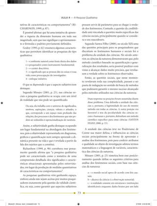 AULA 4 — A Pesquisa Qualitativa

              tativas de características ou comportamentos” (RI-                   possam servir de parâmetro para se chegar à verda-
              CHARDSON, 1999, p. 87).                                              de dos fenômenos. Contudo, a questão da credibili-
                 É possível afirmar que há uma tentativa de apreen-                dade está vinculada a questões muito específicas das
              der a riqueza da dimensão humana em toda sua                         ciências sociais, principalmente quando se conside-
              magnitude, sem que isso signifique o aprisionamen-                   ra o seu nascedouro.
              to a fórmulas e padrões previamente definidos.                          Segundo Santos Filho (2000), no século XIX uma
                 Godoy (1995, p. 62) enumera algumas caracterís-                   das questões principais para os pesquisadores que
              ticas que permitem identificar as pesquisas do tipo                  discutiam os fenômenos humanos e sociais foi o
              qualitativa:                                                         problema da unidade das ciências. No século ante-
                                                                                   rior, as ciências da natureza demonstraram que, pelo
                     1 – o ambiente natural como fonte direta dos dados            método científico baseado na quantificação e gene-
                     e o pesquisador como instrumento fundamental;
                                                                                   ralização dos resultados, seria possível predizer com
                     2 – o caráter descritivo;
                                                                                   vistas a alcançar dados muito precisos, que revelas-
                     3 – o significado que as pessoas dão às coisas e à sua
                                                                                   sem a verdade sobre os fenômenos observados.
                     vida como preocupação do investigador;
                     4 – enfoque indutivo.                                            Então, as questões sociais, que nesse momen-
                                                                                   to revelavam toda sua complexidade, passam a ser
                 O que se depreende é que o aspecto subjetivo tem                  pauta de indagação no sentido da busca de métodos
              destaque.                                                            que pudessem garantir o mesmo sucesso alcançado
                 Segundo Minayo (2001, p. 23), nas ciências so-                    pelos métodos utilizados nas ciências da natureza.
              ciais a pesquisa qualitativa se ocupa com um nível
              de realidade que não pode ser quantificado:                               Duas respostas ou posições foram assumidas diante
                                                                                        desse problema. Uma defendia a unidade das ciên-
                     Ou seja, ela trabalha com o universo de significados,              cias e, portanto, a legitimidade do uso do mesmo
                     motivos, aspirações, crenças, valores e atitudes, o                método em todas as ciências. A outra posição era
                     que, corresponde a um espaço mais profundo das                     favorável à tese da peculiaridade das ciências so-
                     relações, dos processos e dos fenômenos que não po-                ciais e humanas e, portanto, defendiam um método
                     dem ser reduzidos à operacionalização de variáveis.                científico específico para estas ciências (SANTOS
                                                                                        FILHO, 2000, p. 15).
                 Assim, a subjetividade ganha destaque ocupando
              um lugar fundamental na abordagem dos fenôme-                           A unidade das ciências teve no Positivismo de
              nos, pois a objetividade representada em diagramas,                  Comte sua maior defesa, e influenciou as ciências
              gráficos e quantificação nem sempre apreende a di-                   sociais principalmente na forma de apreensão e
              nâmica presente na vida e que é revelada a partir da                 análise dos fenômenos, pois para conferir atributos
              fala dos sujeitos que a constitui.                                   e qualidade ao objeto de investigação adotou termos
                 Richardson (1999, p. 90) corrobora esse pensa-                    matemáticos e a linguagem de variáveis, caracterís-
              mento quando afirma que “a pesquisa qualitativa                      tica das ciências da natureza.
              pode ser caracterizada como a tentativa de uma                          Minayo (2001, p. 23) sintetiza bem esse posicio-
              compreensão detalhada dos significados e caracte-                    namento quando define os seguintes critérios para
              rísticas situacionais apresentadas pelos entrevista-                 análise dos fenômenos sociais, com base nas ciên-
              dos, em lugar da produção de medidas quantitativas                   cias da natureza:
              de características ou comportamentos”.
                                                                                        a – o mundo social opera de acordo com leis cau-
                 As pesquisas qualitativas vêm ganhando espaço,                         sais;
              embora ainda não sejam aceitas por muitos pesqui-                         b – alicerce da ciência é a observação sensorial;
              sadores exatamente pela questão da validade cientí-                       c – a realidade consiste em estruturas e instituições
              fica, ou seja, como garantir que aspectos subjetivos                      identificáveis enquanto dados brutos por um lado

                                                                              73


Modulo01_SSocial_4sem_Unidade03.indd 73                                                                                                   5/19/09 8:43:28 AM
 
