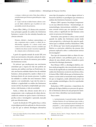 Unidade Didática — Metodologia da Pesquisa Científica

                   e crenças e valores por outro. Estas duas ordens se                   nesse tipo de pesquisa e se levem alguns teóricos2 a
                   correlacionam para fornecer generalizações e regu-                    buscarem classificar os paradigmas que orientam as
                   laridades;                                                            análises dos fenômenos humanos e sociais.
                   d – o que é real são os dados brutos; valores e cren-
                                                                                            Minayo (2001) aponta a Sociologia Compreensi-
                   ças são dados subjetivos que só podem ser com-
                                                                                         va em suas diferentes formas – fenomenologia, et-
                   preendidos através dos primeiros.
                                                                                         nometodologia, interacionismo simbólico – como
               Santos Filho (2000, p. 23) destaca três caracterís-                       uma corrente teórica que, em oposição ao Positi-
            ticas principais quando da análise dos fenômenos                             vismo, coloca o significado da vida humana como
            humanos e sociais à luz dos métodos baseados nas                             centro no processo de investigação.
            ciências naturais:                                                              Entretanto, uma questão se coloca como central
                                                                                         quando da análise dos fenômenos sociais tendo
                   Primeiro, defende o dualismo epistemológico, ou
                                                                                         como perspectiva a valorização dos aspectos quali-
                   seja, a separação entre o sujeito e o objeto do co-
                                                                                         tativos que é a validade científica. Richardson (1999,
                   nhecimento; segundo, vê a ciência social como
                   neutra ou livre de valores; e terceiro, considera que                 p. 91) afirma que “para muitos pesquisadores qua-
                   o objetivo da ciência social é encontrar regularida-                  litativos as convicções subjetivas das pessoas têm
                   de e relações entre os fenômenos sociais.                             primazia explicativa sobre o conhecimento teórico
                                                                                         do investigador”.
               A partir da segunda metade do século XIX, teve                               Esse tipo de tratamento dado ao objeto de estu-
            início um movimento criticando a adoção de méto-                             dos pode induzir a um problema grave, ou seja, a
            dos baseados nas ciências da natureza, para análise                          adoção de uma atitude acrítica, tornando-se parte
            dos fenômenos sociais.                                                       inevitável da ideologia dominante.
               Os teóricos1 que encabeçaram esse movimento                                  Para Minayo (2001), a abordagem dialética, em-
            entendiam que a riqueza da vida não poderia ser                              bora ainda perseguida e não concretizada, seria uma
            expressa, por análises com base no Positivismo. As-                          forma de dar significado ao conteúdo apreendido na
            sim, não haveria realidade objetiva fora da realidade                        análise dos fenômenos sociais de uma forma crítica.
            humana e, desta perspectiva, sujeito e objeto se re-                         Já Santos Filho (2000) afirma que os fenômenos hu-
            lacionam dentro de um mesmo processo. A análise                              manos e sociais estão se mostrando mais complexos
            da realidade é a análise dos seres humanos. Outro                            do que se imaginava, sendo admissível pensar nas
            aspecto a ser considerado, é que não há como es-                             mais variadas metodologias a fim de se aprofundar
            tabelecer a regularidade na análise dos fenômenos                            nas análises.
            sociais em face da própria complexidade que carac-                              Richardson (1999) menciona a importância da
            teriza a vida humana, a vida em sociedade.                                   aplicação da lógica dialética no processo de apreen-
              Assim, a ênfase das ciências sociais deve ser a                            der os fenômenos dentro de uma perspectiva histó-
            compreensão e não a explanação do objeto desvin-                             rica com vistas a identificar sua transitoriedade.
            culado do contexto no qual se insere e da forma es-                              Para o autor:
            pecífica como o investigador o apreende, marcado
                                                                                                [...] primeiramente, é essencial estudar o desenvol-
            pela suas idiossincrasias.
                                                                                                vimento histórico de um fenômeno para revelar a
              A partir da década de 1970, ganha força a crítica                                 mudança em sua conceituação através do tempo. O
            ao paradigma positivista aplicado às ciências sociais,                              propósito [...] não é apenas registrar mudanças em
            o que faz que se adotem abordagens alternativas                                     sua aparência ou essência, mas revelar a natureza


            1                                                                            2
                Dentro da tradição filosófica de base idealista, citamos Dilthey, Ri-        Habermas, Berstein, Burrel e Morgan, Popkewitz, Soltis, Husén,
                ckert, Weber e Husserl.                                                      Hoshmand, entre outros.


                                                                                        74


Modulo01_SSocial_4sem_Unidade03.indd 74                                                                                                                  5/19/09 8:43:28 AM
 
