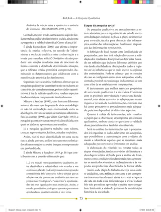 AULA 4 — A Pesquisa Qualitativa

                     dinâmica da relação entre a aparência e a essência              Etapas da pesquisa social
                     do fenômeno (RICHARDSON, 1999, p. 92).                             Na pesquisa qualitativa, os procedimentos a se-
                                                                                     rem adotados para a organização do estudo mere-
                 Contudo, mesmo tendo a crítica como aspecto fun-
                                                                                     cem destaque: a seleção do local e grupo de interesse
              damental na análise dos fenômenos sociais, ainda resta
                                                                                     para o estudo, técnica para obtenção das informa-
              a pergunta: e a validade científica? Como alcançá-la?
                                                                                     ções, análise das informações e, finalmente, disposi-
                 É ainda Richardson (2000) que afirma a impor-                       ção das informações no relatório.
              tância da prática reflexiva, no sentido de “admi-                         A definição do local requer certa familiaridade do
              nistrar a oscilação analítica entre a observação e a                   pesquisador, pois isso terá relação direta com a vali-
              teoria que considera válida”. O objetivo de não pro-                   dação dos resultados. Esse processo deve estar basea-
              duzir um simples resultado, mas de descrever de                        do em reflexões que incluem diferentes critérios que
              forma coerente e detalhada determinada situação,                       vão desde a facilidade na obtenção dos dados e regis-
              que a reflexão teórica permitirá compreender, ilu-                     tro até as influências que o meio exerce na opinião
              minando os determinantes que colaboram com a                           dos entrevistados. Pode-se afirmar que os estudos
              manifestação empírica dos fenômenos.                                   de caso se configuram como mais adequados, sendo,
                 Seguindo esse raciocínio, podemos afirmar que as                    contudo, possível os estudos que incluam mais de um
              pesquisas qualitativa e quantitativa não se excluem; ao                caso a fim de se estabelecerem comparações.
              contrário, são complementares, pois os dados quanti-                      O instrumento que melhor serve aos propósitos
              tativos, à luz da reflexão qualitativa, revelam aspectos               de um estudo qualitativo é a entrevista. O contato
                                                                                     com os possíveis entrevistados é uma etapa funda-
              fundamentais na compreensão dos fenômenos.
                                                                                     mental, com vistas a estreitar as relações para maior
                 Minayo e Sanches (1993), com base em diferentes
                                                                                     riqueza e veracidade nas informações, contudo não
              autores, afirmam que do ponto de vista metodológi-                     há como prescrever o procedimento mais adequa-
              co não há contradição nem continuidade entre as                        do, pois isso dependerá de diferentes aspectos.
              abordagens em vista de serem de naturezas diferentes.                     Quanto à coleta de informações, vale ressaltar
              Para os autores (1993), que citam Gurvitch (1955), a                   o papel que a observação desempenha em estudos
              pesquisa quantitativa atua em níveis da realidade, nos                 qualitativos, embora ainda se questione a validade
              quais os dados se apresentam aos sentidos.                             desse procedimento e também da entrevista.
                 Já a pesquisa qualitativa trabalha com valores,                        Será na análise das informações que o pesquisa-
              crenças, representações, hábitos, atitudes e opiniões.                 dor irá organizar os dados relevantes em categorias,
                 Assim, não há mais cientificidade em uma ou na                      que possibilitem a aproximação com o objeto, de
              outra, ainda que uma utilize instrumentos sofistica-                   modo a identificar aquelas que se mostrem mais
              dos de mensuração e a outra busque a compreensão                       adequadas para retratar o fenômeno em análise.
              em profundidade.                                                          A elaboração do relatório irá retratar todas as
                 É ainda Minayo e Sanches (1993, p. 16) que con-                     etapas vivenciadas, tendo as revisões de literatura e
              tribuem com a questão afirmando que:                                   abordagem teórica definida para a análise do fenô-
                                                                                     meno como condições fundamentais para apresen-
                     [...] se a relação entre quantitativo e qualitativo, en-        tar os resultados visando ao esclarecimento e às res-
                     tre objetividade e subjetividade não se reduz a um              postas aos problemas identificados de forma válida.
                     continuum, ela não pode ser pensada como oposição                  Assim, cada etapa do trabalho merece uma análi-
                     contraditória. Pelo contrário, é de se desejar que as           se cuidadosa, uma reflexão constante e um compro-
                     relações sociais possam ser analisadas em seus as-              metimento reiterado com vistas a retratar a riqueza
                     pectos mais “ecológicos” e “concretos” e aprofunda-             da vida em toda a sua dimensão que a letra e o dado
                     das em seus significados mais essenciais. Assim, o              frio não permitem apreender e muitas vezes conge-
                     estudo quantitativo pode gerar questões para serem              lam, limitando a visão do processo de constituição
                     aprofundadas qualitativamente, e vice-versa.                    histórica da sociedade.

                                                                                75


Modulo01_SSocial_4sem_Unidade03.indd 75                                                                                                 5/19/09 8:43:29 AM
 