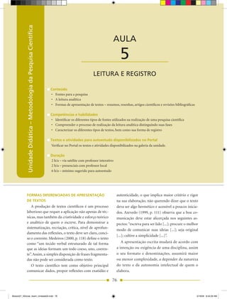 Unidade Didática — Metodologia da Pesquisa Científica
            Unidade Didática – Metodologia da Pesquisa Científica
                                                                                                                 AULA

                                                                                          ____________________        5
                                                                                                  LEITURA E REGISTRO

                                                                    Conteúdo
                                                                    •	 Fontes	para	a	pesquisa
                                                                    •	 A	leitura	analítica
                                                                    •	 Formas	de	apresentação de textos – resumos, resenhas, artigos científicos e revisões bibliográficas

                                                                    Competências e habilidades
                                                                    •	 Identificar	os	diferentes	tipos	de	fontes	utilizados	na	realização	de	uma	pesquisa	científica
                                                                    •	 Compreender	o	processo	de	realização	da	leitura	analítica	distinguindo	suas	fases
                                                                    •	 Caracterizar os diferentes tipos de textos, bem como sua forma de registro

                                                                    Textos e atividades para autoestudo disponibilizados no Portal
                                                                    Verificar no Portal os textos e atividades disponibilizados na galeria da unidade.

                                                                    Duração
                                                                    2 h/a – via satélite com professor interativo
                                                                    2 h/a – presenciais com professor local
                                                                    6 h/a – mínimo sugerido para autoestudo




            FORMAS DIFERENCIADAS DE APRESENTAÇÃO                                                                    autenticidade, o que implica maior critério e rigor
            DE TEXTOS                                                                                               na sua elaboração, não querendo dizer que o texto
               A produção de textos científicos é um processo                                                       deva ser algo hermético e acessível a poucos inicia-
            laborioso que requer a aplicação não apenas de téc-                                                     dos. Azevedo (1999, p. 111) observa que a boa co-
            nicas, mas também da criatividade e esforço teórico                                                     municação deve estar alicerçada nos seguintes as-
            e analítico de quem o escreve. Para demonstrar a                                                        pectos: “escreva para ser lido [...]; procure o melhor
            sistematização, recriação, crítica, nível de aprofun-
                                                                                                                    modo de comunicar suas ideias [...]; seja original
            damento das reflexões, o texto deve ser claro, conci-
                                                                                                                    [...]; cultive a simplicidade [...]”.
            so e coerente. Medeiros (2000, p. 118) define o texto
            como “um tecido verbal estruturado de tal forma                                                            A apresentação escrita mudará de acordo com
            que as ideias formam um todo coeso, uno, coeren-                                                        a intenção ou exigência de uma disciplina, assim
            te”. Assim, a simples disposição de frases fragmenta-                                                   o seu formato e denominações, assumirá maior
            das não pode ser considerada como texto.                                                                ou menor complexidade, a depender da natureza
               O texto científico tem como objetivo principal                                                       do texto e da autonomia intelectual de quem o
            comunicar dados, propor reflexões com exatidão e                                                        elabora.

                                                                                                                76


Modulo01_SSocial_4sem_Unidade03.indd 76                                                                                                                                      5/19/09 8:43:29 AM
 