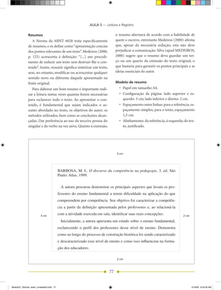 AULA 5 — Leitura e Registro

              Resumos                                                            o resumo alternará de acordo com a habilidade de
                 A Norma da ABNT 6028 trata especificamente                      quem o escreve, entretanto Medeiros (2000) afirma
              de resumos, e os define como “apresentação concisa                 que, apesar da necessária redução, esta não deve
              dos pontos relevantes de um texto”. Medeiros (2000,                prejudicar a comunicação. Silva (apud MEDEIROS,
              p. 125) acrescenta à definição: “[...] um procedi-                 2000) sugere que o resumo deva guardar um ter-
              mento de reduzir um texto sem destruir-lhe o con-                  ço ou um quarto da extensão do texto original, o
              teúdo”. Assim, resumir significa sintetizar um texto,              que bastaria para garantir os pontos principais e as
              sem, no entanto, modificar ou acrescentar qualquer                 ideias essenciais do autor.
              sentido novo ou diferente daquele apresentado na
              fonte original.                                                    Modelo de resumo
                 Para elaborar um bom resumo é importante reali-                   •	 Papel em tamanho A4.
              zar a leitura tantas vezes quantas forem necessárias                 •	 Configuração	 da	 página:	 lado	 superior	 e	 es-
              para esclarecer todo o texto. Ao apresentar o con-                      querdo: 3 cm; lado inferior e direito: 2 cm.
              teúdo, é fundamental que sejam indicados o as-                       •	 Espaçamento	entre	linhas:	para	a	referência,	es-
              sunto abordado no texto, os objetivos do autor, os                      paçamento simples; para o texto, espaçamento
              métodos utilizados, bem como as conclusões alcan-                       1,5 cm.
              çadas. Dar preferência ao uso da terceira pessoa do                  •	 Alinhamento:	da	referência,	à	esquerda;	do	tex-
              singular e do verbo na voz ativa. Quanto à extensão,                    to, justificado.




                                                                                 3 cm




                                          BARBOSA, M. L. O discurso da competência na pedagogia. 3. ed. São
                                          Paulo: Atlas, 1999.

                                            A autora procurou demonstrar os principais aspectos que levam os pro-
                                          fessores do ensino fundamental a terem dificuldade na aplicação do que
                                          compreendem por competência. Seu objetivo foi caracterizar a competên-
                                          cia a partir da definição apresentada pelos professores e, ao relacioná-la

                         3 cm
                                          com a atividade exercida em sala, identificar suas reais concepções.                 2 cm
                                            Inicialmente, a autora apresenta um estudo sobre o ensino fundamental,
                                          esclarecendo o perfil dos professores desse nível de ensino. Demonstra
                                          como ao longo do processo de construção histórica foi sendo caracterizado
                                          e descaracterizado esse nível de ensino e como isso influenciou na forma-
                                          ção dos educadores.

                                                                                 2 cm



                                                                            77


Modulo01_SSocial_4sem_Unidade03.indd 77                                                                                               5/19/09 8:43:29 AM
 