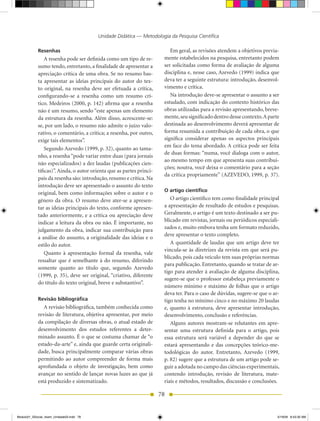Unidade Didática — Metodologia da Pesquisa Científica

            Resenhas                                                      Em geral, as revisões atendem a objetivos previa-
                A resenha pode ser definida como um tipo de re-        mente estabelecidos na pesquisa, entretanto podem
            sumo tendo, entretanto, a finalidade de apresentar a       ser solicitadas como forma de avaliação de alguma
            apreciação crítica de uma obra. Se no resumo bas-          disciplina e, nesse caso, Azevedo (1999) indica que
            ta apresentar as ideias principais do autor do tex-        deva ter a seguinte estrutura: introdução, desenvol-
            to original, na resenha deve ser efetuada a crítica,       vimento e crítica.
            configurando-se a resenha como um resumo crí-                 Na introdução deve-se apresentar o assunto a ser
            tico. Medeiros (2000, p. 142) afirma que a resenha         estudado, com indicação do contexto histórico das
            não é um resumo, sendo “este apenas um elemento            obras utilizadas para a revisão apresentando, breve-
            da estrutura da resenha. Além disso, acrescente-se:        mente, seu significado dentro desse contexto. A parte
            se, por um lado, o resumo não admite o juízo valo-         destinada ao desenvolvimento deverá apresentar de
            rativo, o comentário, a crítica; a resenha, por outro,     forma resumida a contribuição de cada obra, o que
            exige tais elementos”.                                     significa considerar apenas os aspectos principais
                                                                       em face do tema abordado. A crítica pode ser feita
                Segundo Azevedo (1999, p. 32), quanto ao tama-
                                                                       de duas formas: “numa, você dialoga com o autor,
            nho, a resenha “pode variar entre duas (para jornais
                                                                       ao mesmo tempo em que apresenta suas contribui-
            não especializados) a dez laudas (publicações cien-
                                                                       ções; noutra, você deixa o comentário para a seção
            tíficas)”. Ainda, o autor orienta que as partes princi-
                                                                       da crítica propriamente” (AZEVEDO, 1999, p. 37).
            pais da resenha são: introdução, resumo e crítica. Na
            introdução deve ser apresentado o assunto do texto
                                                                       O artigo científico
            original, bem como informações sobre o autor e o
            gênero da obra. O resumo deve ater-se a apresen-              O artigo científico tem como finalidade principal
            tar as ideias principais do texto, conforme apresen-       a apresentação de resultado de estudos e pesquisas.
            tado anteriormente, e a crítica ou apreciação deve         Geralmente, o artigo é um texto destinado a ser pu-
            indicar a leitura da obra ou não. É importante, no         blicado em revistas, jornais ou periódicos especiali-
            julgamento da obra, indicar sua contribuição para          zados e, muito embora tenha um formato reduzido,
                                                                       deve apresentar o texto completo.
            a análise do assunto, a originalidade das ideias e o
            estilo do autor.                                              A quantidade de laudas que um artigo deve ter
                                                                       vincula-se às diretrizes da revista em que será pu-
                Quanto à apresentação formal da resenha, vale
                                                                       blicado, pois cada veículo tem suas próprias normas
            ressaltar que é semelhante à do resumo, diferindo
                                                                       para publicação. Entretanto, quando se tratar de ar-
            somente quanto ao título que, segundo Azevedo
                                                                       tigo para atender à avaliação de alguma disciplina,
            (1999, p. 35), deve ser original, “criativo, diferente
                                                                       sugere-se que o professor estabeleça previamente o
            do título do texto original, breve e substantivo”.
                                                                       número mínimo e máximo de folhas que o artigo
                                                                       deva ter. Para o caso de dúvidas, sugere-se que o ar-
            Revisão bibliográfica                                      tigo tenha no mínimo cinco e no máximo 20 laudas
               A revisão bibliográfica, também conhecida como          e, quanto à estrutura, deve apresentar introdução,
            revisão de literatura, objetiva apresentar, por meio       desenvolvimento, conclusão e referências.
            da compilação de diversas obras, o atual estado de            Alguns autores mostram-se relutantes em apre-
            desenvolvimento dos estudos referentes a deter-            sentar uma estrutura definida para o artigo, pois
            minado assunto. É o que se costuma chamar de “o            essa estrutura será variável a depender do que se
            estado-da-arte” e, ainda que guarde certa originali-       estará apresentando e das concepções teórico-me-
            dade, busca principalmente comparar várias obras           todológicas do autor. Entretanto, Azevedo (1999,
            permitindo ao autor compreender de forma mais              p. 82) sugere que a estrutura de um artigo pode se-
            aprofundada o objeto de investigação, bem como             guir a adotada no campo das ciências experimentais,
            avançar no sentido de lançar novas luzes ao que já         contendo introdução, revisão de literatura, mate-
            está produzido e sistematizado.                            riais e métodos, resultados, discussão e conclusões.

                                                                      78


Modulo01_SSocial_4sem_Unidade03.indd 78                                                                                    5/19/09 8:43:30 AM
 