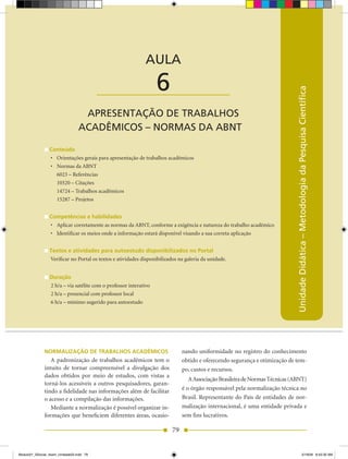 AULA 6 — Apresentação de Trabalhos Acadêmicos – Normas da ABNT



                                                             AULA

                                           ____________________    6




                                                                                                                              Unidade Didática – Metodologia da Pesquisa Científica
                                  APRESENTAÇÃO DE TRABALHOS
                                 ACADÊMICOS – NORMAS DA ABNT

                 Conteúdo
                 •	 Orientações	gerais	para	apresentação	de	trabalhos	acadêmicos
                 •	 Normas	da	ABNT	
                    6023 – Referências
                    10520 – Citações
                    14724 – Trabalhos acadêmicos
                    15287 – Projetos


                 Competências e habilidades
                 •	 Aplicar	corretamente	as	normas	da	ABNT,	conforme	a	exigência	e	natureza	do	trabalho	acadêmico
                 •	 Identificar	os	meios	onde	a	informação	estará	disponível	visando a sua correta aplicação


                 Textos e atividades para autoestudo disponibilizados no Portal
                 Verificar no Portal os textos e atividades disponibilizados na galeria da unidade.


                 Duração
                 2 h/a – via satélite com o professor interativo
                 2 h/a – presencial com professor local
                 6 h/a – mínimo sugerido para autoestudo




              NORMALIzAÇÃO DE TRABALHOS ACADÊMICOS                            nando uniformidade no registro do conhecimento
                 A padronização de trabalhos acadêmicos tem o                 obtido e oferecendo segurança e otimização de tem-
              intuito de tornar compreensível a divulgação dos                po, custos e recursos.
              dados obtidos por meio de estudos, com vistas a
                                                                                 A Associação Brasileira de Normas Técnicas (ABNT)
              torná-los acessíveis a outros pesquisadores, garan-
              tindo a fidelidade nas informações além de facilitar            é o órgão responsável pela normalização técnica no
              o acesso e a compilação das informações.                        Brasil. Representante do País de entidades de nor-
                 Mediante a normalização é possível organizar in-             malização internacional, é uma entidade privada e
              formações que beneficiem diferentes áreas, ocasio-              sem fins lucrativos.

                                                                         79


Modulo01_SSocial_4sem_Unidade03.indd 79                                                                                                              5/19/09 8:43:30 AM
 