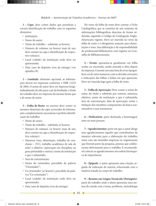 AULA 6 — Apresentação de Trabalhos Acadêmicos – Normas da ABNT

                 1 – Capa: deve conter dados que permitam a                       No verso da folha de rosto deve constar a Ficha
              correta identificação do trabalho com os seguintes               Catalográfica, que se constitui de um conjunto de
              elementos:                                                       informações bibliográficas descritas de forma or-
                 •	 Instituição;                                               denada, seguindo o Código de Catalogação Anglo-
                 •	 Nome	do	autor;                                             Americano vigente. Deve ser inserida no verso da
                 •	 Título	do	trabalho	–	subtítulo,	se	houver;                 folha de rosto e é obrigatória somente para disser-
                 •	 Número	 de	 volumes	 (se	 houver	 mais	 de	 um,	           tações e teses. Sua elaboração é de responsabilidade
                    deve constar na capa a identificação do respec-            do profissional bibliotecário com registro no Con-
                    tivo volume);                                              selho de Biblioteconomia.
                 •	 Local	 (cidade)	 da	 instituição	 onde	 deve	 ser	
                    apresentado;                                                  4 – Errata: apresenta-se geralmente em folha
                 •	 Data	 (ano	 de	 depósito	 e/ou	 da	 entrega)	 (ver	        avulsa ou encartada, sendo anexada à obra depois
                    apêndice B).                                               de impressa. Consiste em uma lista de erros tipográ-
                                                                               ficos ou de outra natureza, com as devidas correções
                 2 – Lombada: elemento opcional, as informa-                   e indicações das folhas e linhas em que aparecem.
              ções devem ser impressas conforme a NBR 12225                    Deve ser inserida logo após a folha de rosto.
              de 2004. O nome do autor deve ser impresso longi-
              tudinalmente do alto para o pé da lombada; o título                 5 – Folha de Aprovação: Deve conter o nome do
              do trabalho deve ser impresso da mesma forma que                 autor, do título e subtítulo por extenso, natureza,
              a do nome do autor.                                              objetivo, nome da instituição a que é submetida,
                                                                               área de concentração, data de aprovação, nome e
                3 – Folha de Rosto: no anverso deve conter os                  titulação dos membros componentes da banca exa-
              mesmos elementos da capa, acrescidos de informa-                 minadora e suas assinaturas.
              ções complementares necessárias à perfeita identifi-
              cação do trabalho:                                                 6 – Dedicatória: parte destinada a homenagear
                •	 Nome	do	autor;                                              uma ou mais pessoas.
                •	 Título	do	trabalho	–	subtítulo,	se	houver;
                •	 Número	 de	 volumes	 (se	 houver	 mais	 de	 um,	               7 – Agradecimentos: parte em que o autor dirige
                   deve constar na capa a identificação do respec-             seus agradecimentos àqueles que contribuíram de
                   tivo volume);                                               maneira relevante para a elaboração do trabalho,
                •	 Natureza	 (tese,	 dissertação,	 trabalho	 de	 con-          nesse caso são incluídas empresas ou organizações
                   clusão – TCC, trabalho acadêmico de sala de                 que fizeram parte da pesquisa, pessoas que colabo-
                   aula) e objetivo (aprovação em disciplina ou                raram efetivamente para o trabalho. É recomendá-
                   grau pretendido e outros); nome da instituição              vel colocar os agradecimentos em ordem hierárqui-
                   a que é submetido;                                          ca de importância.
                •	 Área	de	concentração;
                •	 Nome	 do	 orientador,	 precedido	 da	 palavra	                8 – Epígrafe: o autor apresenta uma citação, se-
                   “Orientador”;                                               guida de indicação de autoria, relacionada com a
                •	 Co-orientador	(se	houver):	precedido	da	pala-               matéria tratada no corpo do trabalho.
                   vra “Co-orientador”;
                •	 Local	 (cidade)	 da	 instituição	 onde	 deve	 ser	             9 – Resumo em Língua Vernácula (Português):
                   apresentado;                                                parte do trabalho onde o aluno apresenta uma sín-
                •	 Data	(ano	de	depósito	e/ou	da entrega).                     tese do estudo com o tema, problema, metodologia

                                                                          81


Modulo01_SSocial_4sem_Unidade03.indd 81                                                                                         5/19/09 8:43:31 AM
 