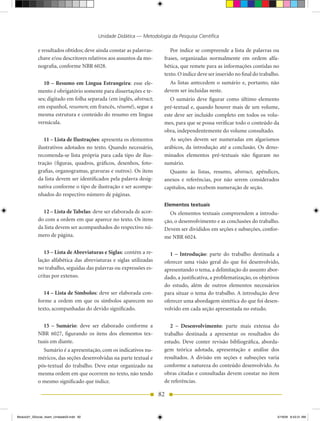 Unidade Didática — Metodologia da Pesquisa Científica

            e resultados obtidos; deve ainda constar as palavras-         Por índice se compreende a lista de palavras ou
            chave e/ou descritores relativos aos assuntos da mo-       frases, organizadas normalmente em ordem alfa-
            nografia, conforme NBR 6028.                               bética, que remete para as informações contidas no
                                                                       texto. O índice deve ser inserido no final do trabalho.
               10 – Resumo em Língua Estrangeira: esse ele-              As listas antecedem o sumário e, portanto, não
            mento é obrigatório somente para dissertações e te-        devem ser incluídas neste.
            ses; digitado em folha separada (em inglês, abstract;         O sumário deve figurar como último elemento
            em espanhol, resumen; em francês, résumé), segue a         pré-textual e, quando houver mais de um volume,
            mesma estrutura e conteúdo do resumo em língua             este deve ser incluído completo em todos os volu-
            vernácula.                                                 mes, para que se possa verificar todo o conteúdo da
                                                                       obra, independentemente do volume consultado.
               11 – Lista de Ilustrações: apresenta os elementos          As seções devem ser numeradas em algarismos
            ilustrativos adotados no texto. Quando necessário,         arábicos, da introdução até a conclusão. Os deno-
            recomenda-se lista própria para cada tipo de ilus-         minados elementos pré-textuais não figuram no
            tração (figuras, quadros, gráficos, desenhos, foto-        sumário.
            grafias, organogramas, gravuras e outros). Os itens          Quanto às listas, resumo, abstract, apêndices,
            da lista devem ser identificados pela palavra desig-       anexos e referências, por não serem considerados
            nativa conforme o tipo de ilustração e ser acompa-         capítulos, não recebem numeração de seção.
            nhados do respectivo número de páginas.
                                                                       Elementos textuais
              12 – Lista de Tabelas: deve ser elaborada de acor-         Os elementos textuais compreendem a introdu-
            do com a ordem em que aparece no texto. Os itens           ção, o desenvolvimento e as conclusões do trabalho.
            da lista devem ser acompanhados do respectivo nú-          Devem ser divididos em seções e subseções, confor-
            mero de página.                                            me NBR 6024.

               13 – Lista de Abreviaturas e Siglas: contém a re-          1 – Introdução: parte do trabalho destinada a
            lação alfabética das abreviaturas e siglas utilizadas      oferecer uma visão geral do que foi desenvolvido,
            no trabalho, seguidas das palavras ou expressões es-       apresentando o tema, a delimitação do assunto abor-
            critas por extenso.                                        dado, a justificativa, a problematização, os objetivos
                                                                       do estudo, além de outros elementos necessários
               14 – Lista de Símbolos: deve ser elaborada con-         para situar o tema do trabalho. A introdução deve
            forme a ordem em que os símbolos aparecem no               oferecer uma abordagem sintética do que foi desen-
            texto, acompanhadas do devido significado.                 volvido em cada seção apresentada no estudo.


              15 – Sumário: deve ser elaborado conforme a                 2 – Desenvolvimento: parte mais extensa do
            NBR 6027, figurando os itens dos elementos tex-            trabalho destinada a apresentar os resultados do
            tuais em diante.                                           estudo. Deve conter revisão bibliográfica, aborda-
              Sumário é a apresentação, com os indicativos nu-         gem teórica adotada, apresentação e análise dos
            méricos, das seções desenvolvidas na parte textual e       resultados. A divisão em seções e subseções varia
            pós-textual do trabalho. Deve estar organizado na          conforme a natureza do conteúdo desenvolvido. As
            mesma ordem em que ocorrem no texto, não tendo             obras citadas e consultadas devem constar no item
            o mesmo significado que índice.                            de referências.

                                                                    82


Modulo01_SSocial_4sem_Unidade03.indd 82                                                                                      5/19/09 8:43:31 AM
 