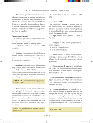 AULA 6 — Apresentação de Trabalhos Acadêmicos – Normas da ABNT

                 3 – Conclusão: apresenta os resultados do tra-               5 – Índice: deve ser elaborado conforme a NBR
              balho, devendo apontar as respostas aos problemas             6034.
              levantados na introdução, bem como identificar a
              extensão dos resultados obtidos no estudo. O texto            Apresentação Gráfica
              deve remeter aos dados demonstrados no decorrer                 De acordo com a NBR 14724, algumas regras de-
              da pesquisa, devendo as análises finais estar funda-          vem ser seguidas no que concerne à apresentação
              mentadas nos resultados e na discussão e apresenta-           gráfica do documento, contudo o projeto gráfico é
              ção lógica do trabalho.                                       de responsabilidade do autor que deverá definir a
                                                                            melhor forma a ser adotada.
              Elementos pós-textuais                                          1 – Papel: em folha branca, formato A4 (21 cm 3
                 Os elementos pós-textuais compreendem as in-               29,7 cm).
              formações complementares ao texto e contêm: refe-
              rências, glossário, apêndices, anexos e índices.                2 – Margens: as folhas devem apresentar as se-
                                                                            guintes margens:
                1 – Referências: elaboradas conforme a NBR
              6023:2002.                                                      •	 superior	e	esquerda:	3	cm;
                                                                              •	 inferior	e	direita:	2	cm;

                2 – Glossário: é uma lista em ordem alfabética, de
                                                                               3 – Fonte: tamanho 12 para o texto e fonte me-
              palavras especiais, de sentido pouco conhecido, ou
                                                                            nor (11) para citação de mais de três linhas. Deve-se
              obscuro, ou mesmo de uso restrito, acompanhadas
                                                                            utilizar o tipo de fonte itálico somente para palavras
              de suas respectivas definições.
                                                                            estrangeiras.

                 3 – Apêndice: texto ou documento elaborado pelo
                                                                               4 – Espacejamento do texto: deve ser digitado,
              próprio autor, com a finalidade de complementar               com espaço 1,5; entrelinhas tendo alinhamento do
              seu trabalho. O termo APÊNDICE deve ser escrito               texto: justificado e recuo de primeira linha do pará-
              em letras maiúsculas, centralizado e em negrito. São          grafo entre 1,5 e 2 cm.
              identificados por letras maiúsculas consecutivas,
              travessão e pelos respectivos títulos.                          5 – Citação com mais de três linhas: recuo de pa-
                 APÊNDICE A – Demonstrativo de ocupação por
                                                                            rágrafo à esquerda para citação direta (ou longa):
                 domicílio – 1990                                           4 cm; espaçamento simples; texto justificado; sem
                                                                            parágrafo; sem aspas.

                 4 – Anexo: objetiva incluir materiais não elabo-             6 – Título de capítulo: deve ser indicado por nú-
              rados pelo próprio autor, como cópias de artigos,             mero arábico; alinhado à esquerda, separado por
              manuais, folders, balancetes etc., e que servem para          um espaço de caractere (não colocar ponto, traço ou
              complementar o conteúdo do texto. O termo ANE-                qualquer sinal). Os capítulos são sempre iniciados
              XO deve ser escrito em letras maiúsculas, centra-             em uma nova folha e os títulos devem iniciar na parte
              lizado e em negrito. São identificados por letras             superior da página e estar separados do texto que os
              maiúsculas consecutivas, travessão e pelos respec-            sucede por dois espaços com 1,5 cm de entrelinhas.
              tivos títulos.                                                Ex.:

                 ANEXO A – Demonstrativo de ocupação por do-
                                                                              1 INTRODUÇÃO
                 micílio – 1990


                                                                       83


Modulo01_SSocial_4sem_Unidade03.indd 83                                                                                        5/19/09 8:43:31 AM
 