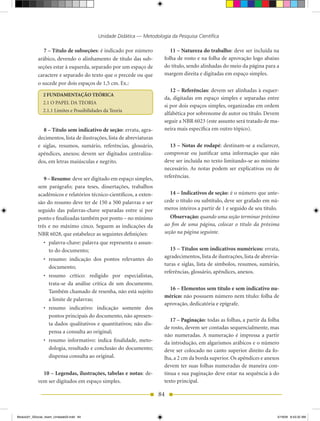 Unidade Didática — Metodologia da Pesquisa Científica

               7 – Título de subseções: é indicado por número             11 – Natureza do trabalho: deve ser incluída na
            arábico, devendo o alinhamento de título das sub-          folha de rosto e na folha de aprovação logo abaixo
            seções estar à esquerda, separado por um espaço de         do título, sendo alinhadas do meio da página para a
            caractere e separado do texto que o precede ou que         margem direita e digitadas em espaço simples.
            o sucede por dois espaços de 1,5 cm. Ex.:
                                                                          12 – Referências: devem ser alinhadas à esquer-
               2 FUNDAMENTAÇÃO TEÓRICA
                                                                       da, digitadas em espaço simples e separadas entre
               2.1 O PAPEL DA TEORIA
                                                                       si por dois espaços simples, organizadas em ordem
               2.1.1 Limites e Possibilidades da Teoria
                                                                       alfabética por sobrenome de autor ou título. Devem
                                                                       seguir a NBR 6023 (este assunto será tratado de ma-
              8 – Título sem indicativo de seção: errata, agra-        neira mais específica em outro tópico).
            decimentos, lista de ilustrações, lista de abreviaturas
            e siglas, resumos, sumário, referências, glossário,           13 – Notas de rodapé: destinam-se a esclarecer,
            apêndices, anexos; devem ser digitados centraliza-         comprovar ou justificar uma informação que não
            dos, em letras maiúsculas e negrito.                       deve ser incluída no texto limitando-se ao mínimo
                                                                       necessário. As notas podem ser explicativas ou de
               9 – Resumo: deve ser digitado em espaço simples,        referências.
            sem parágrafo; para teses, dissertações, trabalhos
            acadêmicos e relatórios técnico-científicos, a exten-         14 – Indicativos de seção: é o número que ante-
            são do resumo deve ter de 150 a 500 palavras e ser         cede o título ou subtítulo, deve ser grafado em nú-
            seguido das palavras-chave separadas entre si por          meros inteiros a partir de 1 e seguido de seu título.
            ponto e finalizadas também por ponto – no mínimo              Observação: quando uma seção terminar próximo
            três e no máximo cinco. Seguem as indicações da            ao fim de uma página, colocar o título da próxima
            NBR 6028, que estabelece as seguintes definições:          seção na página seguinte.
                •	 palavra-chave:	palavra	que	representa	o	assun-
                   to do documento;                                       15 – Títulos sem indicativos numéricos: errata,
                •	 resumo:	 indicação	 dos	 pontos	 relevantes	 do	    agradecimentos, lista de ilustrações, lista de abrevia-
                                                                       turas e siglas, lista de símbolos, resumos, sumário,
                   documento;
                                                                       referências, glossário, apêndices, anexos.
                •	 resumo	 crítico:	 redigido	 por	 especialistas,	
                   trata-se da análise crítica de um documento.
                                                                         16 – Elementos sem título e sem indicativo nu­
                   Também chamado de resenha, não está sujeito
                                                                       mérico: não possuem número nem título: folha de
                   a limite de palavras;
                                                                       aprovação, dedicatória e epígrafe.
                •	 resumo	 indicativo:	 indicação	 somente	 dos	
                   pontos principais do documento, não apresen-
                                                                          17 – Paginação: todas as folhas, a partir da folha
                   ta dados qualitativos e quantitativos; não dis-
                                                                       de rosto, devem ser contadas sequencialmente, mas
                   pensa a consulta ao original;
                                                                       não numeradas. A numeração é impressa a partir
                •	 resumo	 informativo:	 indica	 finalidade,	 meto-    da introdução, em algarismos arábicos e o número
                   dologia, resultado e conclusão do documento;        deve ser colocado no canto superior direito da fo-
                   dispensa consulta ao original.                      lha, a 2 cm da borda superior. Os apêndices e anexos
                                                                       devem ter suas folhas numeradas de maneira con-
              10 – Legendas, ilustrações, tabelas e notas: de-         tínua e sua paginação deve estar na sequência à do
            vem ser digitados em espaço simples.                       texto principal.

                                                                      84


Modulo01_SSocial_4sem_Unidade03.indd 84                                                                                      5/19/09 8:43:32 AM
 
