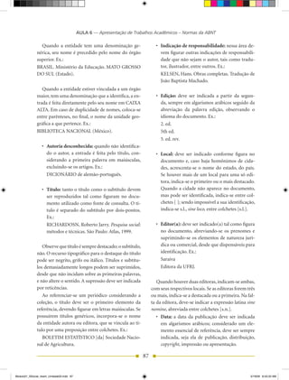 AULA 6 — Apresentação de Trabalhos Acadêmicos – Normas da ABNT

                Quando a entidade tem uma denominação ge-                     •	 Indicação de responsabilidade: nessa área de-
              nérica, seu nome é precedido pelo nome do órgão                    vem figurar outras indicações de responsabili-
              superior. Ex.:                                                     dade que não sejam o autor, tais como tradu-
              BRASIL. Ministério da Educação. MATO GROSSO                        tor, ilustrador, entre outros. Ex.:
              DO SUL (Estado).                                                   KELSEN, Hans. Obras completas. Tradução de
                                                                                 João Baptista Machado.
                 Quando a entidade estiver vinculada a um órgão
              maior, tem uma denominação que a identifica, a en-              •	 Edição: deve ser indicada a partir da segun-
              trada é feita diretamente pelo seu nome em CAIXA                   da, sempre em algarismos arábicos seguido da
              ALTA. Em caso de duplicidade de nomes, coloca-se                   abreviação da palavra edição, observando o
              entre parênteses, no final, o nome da unidade geo-                 idioma do documento. Ex.:
              gráfica a que pertence. Ex.:                                       2. ed.
              BIBLIOTECA NACIONAL (México).                                      5th ed.
                                                                                 5. ed. rev.
                 •	 Autoria desconhecida: quando não identifica-
                    do o autor, a entrada é feita pelo título, con-           •	 Local: deve ser indicado conforme figura no
                    siderando a primeira palavra em maiúsculas,                  documento e, caso haja homônimos de cida-
                    excluindo-se os artigos. Ex.:                                des, acrescenta-se o nome do estado, do país.
                    DICIONÁRIO	de	alemão-português.                              Se houver mais de um local para uma só edi-
                                                                                 tora, indica-se o primeiro ou o mais destacado.
                 •	 Título: tanto o título como o subtítulo devem                Quando a cidade não aparece no documento,
                    ser reproduzidos tal como figuram no docu-                   mas pode ser identificada, indica-se entre col-
                    mento utilizado como fonte de consulta. O tí-                chetes [ ]; sendo impossível a sua identificação,
                    tulo é separado do subtítulo por dois-pontos.                indica-se s.l., sine loco, entre colchetes [s.l.].
                    Ex.:
                    RICHARDOSN, Roberto Jarry. Pesquisa social:               •	 Editor(a): deve ser indicado(a) tal como figura
                    métodos e técnicas. São Paulo: Atlas, 1999.                  no documento, abreviando-se os prenomes e
                                                                                 suprimindo-se os elementos de natureza jurí-
                 Observe que título é sempre destacado; o subtítulo,             dica ou comercial, desde que dispensáveis para
              não. O recurso tipográfico para o destaque do título               identificação. Ex.:
              pode ser negrito, grifo ou itálico. Títulos e subtítu-             Saraiva
              los demasiadamente longos podem ser suprimidos,                    Editora da UFRJ.
              desde que não incidam sobre as primeiras palavras,
              e não altere o sentido. A supressão deve ser indicada            Quando houver duas editoras, indicam-se ambas,
              por reticências.                                              com seus respectivos locais. Se as editoras forem três
                 Ao referenciar-se um periódico considerando a              ou mais, indica-se a destacada ou a primeira. Na fal-
              coleção, o título deve ser o primeiro elemento da             ta da editora, deve-se indicar a expressão latina sine
              referência, devendo figurar em letras maiúsculas. Se          nomine, abreviada entre colchetes [s.n.].
              possuírem títulos genéricos, incorpora-se o nome                 •	 Data: a data da publicação deve ser indicada
              da entidade autora ou editora, que se vincula ao tí-                em algarismos arábicos; considerado um ele-
              tulo por uma preposição entre colchetes. Ex.:                       mento essencial de referência, deve ser sempre
                 BOLETIM ESTATÍSTICO [da] Sociedade Nacio-                        indicada, seja ela de publicação, distribuição,
              nal de Agricultura.                                                 copyright, impressão ou apresentação.

                                                                       87


Modulo01_SSocial_4sem_Unidade03.indd 87                                                                                         5/19/09 8:43:33 AM
 
