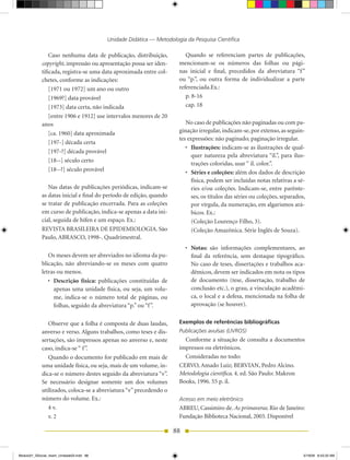 Unidade Didática — Metodologia da Pesquisa Científica

                Caso nenhuma data de publicação, distribuição,           Quando se referenciam partes de publicações,
            copyright, impressão ou apresentação possa ser iden-      mencionam-se os números das folhas ou pági-
            tificada, registra-se uma data aproximada entre col-      nas inicial e final, precedidos da abreviatura “f ”
            chetes, conforme as indicações:                           ou “p.”, ou outra forma de individualizar a parte
                [1971 ou 1972] um ano ou outro                        referenciada.Ex.:
                [1969?] data provável                                    p. 8-16
                [1973] data certa, não indicada                          cap. 18
                [entre 1906 e 1912] use intervalos menores de 20
            anos                                                         No caso de publicações não paginadas ou com pa-
                [ca. 1960] data aproximada                            ginação irregular, indicam-se, por extenso, as seguin-
                                                                      tes expressões: não paginado; paginação irregular.
                [197-] década certa
                                                                         •	 Ilustrações: indicam-se as ilustrações de qual-
                [197-?] década provável
                                                                            quer natureza pela abreviatura “il.”, para ilus-
                [18--] século certo
                                                                            trações coloridas, usar “ il. color.”.
                [18--?] século provável                                  •	 Séries e coleções: além dos dados de descrição
                                                                            física, podem ser incluídas notas relativas a sé-
               Nas datas de publicações periódicas, indicam-se              ries e/ou coleções. Indicam-se, entre parênte-
            as datas inicial e final do período de edição, quando           ses, os títulos das séries ou coleções, separados,
            se tratar de publicação encerrada. Para as coleções             por vírgula, da numeração, em algarismos ará-
            em curso de publicação, indica-se apenas a data ini-            bicos. Ex.:
            cial, seguida de hífen e um espaço. Ex.:                        (Coleção Lourenço Filho, 3).
            REVISTA BRASILEIRA DE EPIDEMIOLOGIA. São                        (Coleção Amazônica. Série Inglês de Souza).
            Paulo, ABRASCO, 1998-. Quadrimestral.
                                                                         •	 Notas: são informações complementares, ao
               Os meses devem ser abreviados no idioma da pu-               final da referência, sem destaque tipográfico.
            blicação, não abreviando-se os meses com quatro                 No caso de teses, dissertações e trabalhos aca-
            letras ou menos.                                                dêmicos, devem ser indicados em nota os tipos
               •	 Descrição física: publicações constituídas de             de documento (tese, dissertação, trabalho de
                  apenas uma unidade física, ou seja, um volu-              conclusão etc.), o grau, a vinculação acadêmi-
                  me, indica-se o número total de páginas, ou               ca, o local e a defesa, mencionada na folha de
                  folhas, seguido da abreviatura “p.” ou “f ”.              aprovação (se houver).


               Observe que a folha é composta de duas laudas,         Exemplos de referências bibliográficas
            anverso e verso. Alguns trabalhos, como teses e dis-      Publicações avulsas (LIVROS)
            sertações, são impressos apenas no anverso e, neste         Conforme a situação de consulta a documentos
            caso, indica-se “ f ”.                                    impressos ou eletrônicos.
               Quando o documento for publicado em mais de              Consideradas no todo:
            uma unidade física, ou seja, mais de um volume, in-       CERVO, Amado Luiz; BERVIAN, Pedro Alcino.
            dica-se o número destes seguido da abreviatura “v”.       Metodologia científica. 4. ed. São Paulo: Makron
            Se necessário designar somente um dos volumes             Books, 1996. 55 p. il.
            utilizados, coloca-se a abreviatura “v” precedendo o
            número do volume. Ex.:                                    Acesso em meio eletrônico
               4 v.                                                   ABREU, Cassimiro de. As primaveras. Rio de Janeiro:
               v. 2                                                   Fundação Biblioteca Nacional, 2003. Disponível

                                                                    88


Modulo01_SSocial_4sem_Unidade03.indd 88                                                                                      5/19/09 8:43:33 AM
 