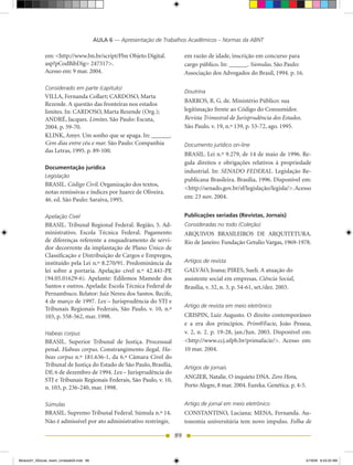 AULA 6 — Apresentação de Trabalhos Acadêmicos – Normas da ABNT

              em: <http://www.bn.br/script/Fbn Objeto Digital.              em razão de idade, inscrição em concurso para
              asp?pCodBibDig= 247317>.                                      cargo público. In: ______. Súmulas. São Paulo:
              Acesso em: 9 mar. 2004.                                       Associação dos Advogados do Brasil, 1994. p. 16.

              Considerado em parte (capítulo)
                                                                            Doutrina
              VILLA, Fernanda Collart; CARDOSO, Marta
                                                                            BARROS, R. G. de. Ministério Público: sua
              Rezende. A questão das fronteiras nos estados
              limites. In: CARDOSO, Marta Rezende (Org.);                   legitimação frente ao Código do Consumidor.
              ANDRÉ, Jacques. Limites. São Paulo: Escuta,                   Revista Trimestral de Jurisprudência dos Estados.
              2004. p. 59-70.                                               São Paulo. v. 19, n.º 139, p. 53-72, ago. 1995.
              KLINK, Amyr. Um sonho que se apaga. In: ______.
              Cem dias entre céu e mar. São Paulo: Companhia                Documento jurídico on-line
              das Letras, 1995. p. 89-100.
                                                                            BRASIL. Lei n.º 9.279, de 14 de maio de 1996. Re-
                                                                            gula direitos e obrigações relativos à propriedade
              Documentação jurídica
                                                                            industrial. In: SENADO FEDERAL. Legislação Re-
              Legislação
                                                                            publicana Brasileira. Brasília, 1996. Disponível em:
              BRASIL. Código Civil. Organização dos textos,
                                                                            <http://senado.gov.br/sf/legislação/legisla/>. Acesso
              notas remissivas e índices por Juarez de Oliveira.
              46. ed. São Paulo: Saraiva, 1995.                             em: 23 nov. 2004.


              Apelação Cível                                                Publicações seriadas (Revistas, Jornais)
              BRASIL. Tribunal Regional Federal. Região, 5. Ad-             Consideradas no todo (Coleção)
              ministrativo. Escola Técnica Federal. Pagamento               ARQUIVOS BRASILEIROS DE ARQUITETURA.
              de diferenças referente a enquadramento de servi-             Rio de Janeiro: Fundação Getulio Vargas, 1969-1978.
              dor decorrente da implantação de Plano Único de
              Classificação e Distribuição de Cargos e Empregos,
              instituído pela Lei n.º 8.270/91. Predominância da            Artigos de revista
              lei sobre a portaria. Apelação cível n.º 42.441-PE            GALVÃO, Joana; PIRES, Sueli. A atuação do
              (94.05.01629-6). Apelante: Edilemos Mamede dos                assistente social em empresas. Ciência Social,
              Santos e outros. Apelada: Escola Técnica Federal de           Brasília, v. 32, n. 3, p. 54-61, set./dez. 2003.
              Pernambuco. Relator: Juiz Nereu dos Santos. Recife,
              4 de março de 1997. Lex – Jurisprudência do STJ e
                                                                            Artigo de revista em meio eletrônico
              Tribunais Regionais Federais, São Paulo, v. 10, n.º
              103, p. 558-562, mar. 1998.                                   CRISPIN, Luiz Augusto. O direito contemporâneo
                                                                            e a era dos princípios. Prim@Facie, João Pessoa,
              Habeas corpus                                                 v. 2, n. 2. p. 19-28, jan./Jun. 2003. Disponível em:
              BRASIL. Superior Tribunal de Justiça. Processual              <http://www.ccj.ufpb.br/primafacie/>. Acesso em:
              penal. Habeas corpus. Constrangimento ilegal. Ha­             10 mar. 2004.
              beas corpus n.º 181.636-1, da 6.ª Câmara Cível do
              Tribunal de Justiça do Estado de São Paulo, Brasília,         Artigos de jornais
              DF, 6 de dezembro de 1994. Lex – Jurisprudência do
                                                                            ANGIER, Natalie. O inquieto DNA. Zero Hora,
              STJ e Tribunais Regionais Federais, São Paulo, v. 10,
              n. 103, p. 236-240, mar. 1998.                                Porto Alegre, 8 mar. 2004. Eureka. Genética. p. 4-5.


              Súmulas                                                       Artigo de jornal em meio eletrônico
              BRASIL. Supremo Tribunal Federal. Súmula n.º 14.              CONSTANTINO, Luciana; MENA, Fernanda. Au-
              Não é admissível por ato administrativo restringir,           tonomia universitária tem novo impulso. Folha de

                                                                       89


Modulo01_SSocial_4sem_Unidade03.indd 89                                                                                         5/19/09 8:43:33 AM
 