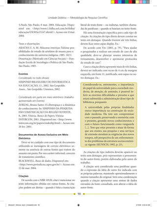 Unidade Didática — Metodologia da Pesquisa Científica

            S.Paulo, São Paulo, 8 mar. 2004. Educação. Dispo-          literal do texto-fonte – ou indiretas, também chama-
            nível em: <http://www.1.folha.uol.com.br/folha/            das de paráfrases – quando se baseiam no texto-fonte.
            educação/Ult305u15167.shtml/>. Acesso em: 8 mar.               Há uma formatação específica para cada tipo de
            2004.                                                      citação. As citações do tipo direta devem constar no
                                                                       texto em destaque. Quando tiverem até três linhas,
            Teses e dissertações                                       devem ficar entre aspas duplas. Ex.:
            ARAÚJO, U. A. M. Máscaras inteiriças Tukúna: pos-              De acordo com Yin (2001, p. 79), “Para ajudar
            sibilidades de estudo de artefatos de museu para o         o pesquisador a realizar um estudo de caso de alta
            conhecimento do universo indígena. 1985. 102 f.            qualidade, deve-se planejar sessões intensivas de
            Dissertação (Mestrado em Ciências Sociais) – Fun-          treinamento, desenvolver e aprimorar protocolos
            dação Escola de Sociologia e Política de São Paulo,        de estudo de caso”.
            São Paulo, 1985.                                               Caso a citação direta apresente mais de três linhas,
                                                                       deverá ser indicada com recuo de 4 cm da margem
            Eventos                                                    esquerda, em fonte 11, justificada, sem aspas ou ou-
            Considerado no todo (Anais)                                tro destaque. Ex.:
            SIMPÓSIO	BRASILEIRO	DE	INFORMÁTICA
            NA EDUCAÇÃO, 13., 2002. São Leopoldo.                        Considerando-se, entrementes, a importância
            Anais... São Leopoldo: Unisinos, 2002.                       do papel da universidade para a sociedade mo-
                                                                         derna, de atenção, de antemão, é possível in-
                                                                         ferir as enormes dificuldades e pressões a que
            Considerado em parte em meio eletrônico (trabalho
                                                                         estará submetida a administração desse tipo de
            apresentado em Evento)                                       biblioteca, porquanto
            ZORZAL, Bruno Saiter. O ciberespaço e a dinâmica
            do conhecimento. In: SIMPÓSIO DA PESQUISA                      A universidade pelas próprias finalidades
                                                                           exerce importância na construção da socie-
            EM COMUNICAÇÃO DA REGIÃO SUDESTE,
                                                                           dade moderna. Ela tem um compromisso
            8., 2001. Vitória. Banco de Papers. Vitória:
                                                                           com o passado, preservando a memória; com
            INTERCON, 2001. Disponível em: <http://www.                    o presente, gerando novos conhecimentos; e
            intercom.org.br/papers/indexbp.html>. Acesso em:               com o futuro funcionando como vanguarda
            20 fev. 2001.                                                  [...]. Tem que estar presente e atuar de forma
                                                                           que seu ensino, sua pesquisa e seus serviços
            Documentos de Acesso Exclusivo em Meio                         de extensão atendam às exigências dos novos
            Eletrônico                                                     tempos, sob perspectiva de um enfrentamen-
               Deve-se ter cuidado com esse tipo de documento              to dos problemas da estrutura socioeconômi-
                                                                           ca vigente (KUNSCH, 1992, p. 23).
            utilizando-se mensagens de correio eletrônico so-
            mente na ausência de outras fontes que tratem do
            assunto em pauta. Por seu caráter informal, carecem           As citações do tipo indireta deverão aparecer no
            de tratamento científico.                                  texto sem destaque, pois representam o pensamen-
                                                                       to do autor-fonte, porém elaboradas pelo autor do
            BLACKWELL. Bases de dados. Disponível em:
                                                                       trabalho.
            <http://www.periodicos.capes.gov.br/>. Acesso em:
                                                                          A citação será considerada uma paráfrase quan-
            22 de mar. 2004.
                                                                       do a expressão da idéia de outro for indicada com
                                                                       as próprias palavras, mantendo aproximadamente o
            Citações                                                   mesmo tamanho do original. Será uma condensação
               De acordo com a NBR 10520, citar é mencionar no         quando a citação apresentar uma síntese de dados
            texto informações obtidas em outras fontes. As cita-       extraídos da fonte consultada, sem alterar a idéia do
            ções podem ser diretas – quando é feita a transcrição      autor-fonte.

                                                                    90


Modulo01_SSocial_4sem_Unidade03.indd 90                                                                                       5/19/09 8:43:34 AM
 