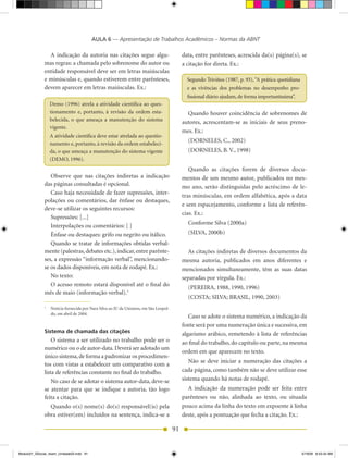 AULA 6 — Apresentação de Trabalhos Acadêmicos – Normas da ABNT

                A indicação da autoria nas citações segue algu-                             data, entre parênteses, acrescida da(s) página(s), se
              mas regras: a chamada pelo sobrenome do autor ou                              a citação for direta. Ex.:
              entidade responsável deve ser em letras maiúsculas
              e minúsculas e, quando estiverem entre parênteses,                              Segundo Triviños (1987, p. 93), “A prática quotidiana
              devem aparecer em letras maiúsculas. Ex.:                                       e as vivências dos problemas no desempenho pro-
                                                                                              fissional diário ajudam, de forma importantíssima”.
                  Demo (1996) atrela a atividade científica ao ques-
                  tionamento e, portanto, à revisão da ordem esta-                            Quando houver coincidência de sobrenomes de
                  belecida, o que ameaça a manutenção do sistema                            autores, acrescentam-se as iniciais de seus preno-
                  vigente.
                                                                                            mes. Ex.:
                  A atividade científica deve estar atrelada ao questio-
                  namento e, portanto, à revisão da ordem estabeleci-
                                                                                              (DORNELES, C., 2002)
                  da, o que ameaça a manutenção do sistema vigente                            (DORNELES, B. V., 1998)
                  (DEMO, 1996).
                                                                                               Quando as citações forem de diversos docu-
                 Observe que nas citações indiretas a indicação                             mentos de um mesmo autor, publicados no mes-
              das páginas consultadas é opcional.                                           mo ano, serão distinguidas pelo acréscimo de le-
                 Caso haja necessidade de fazer supressões, inter-                          tras minúsculas, em ordem alfabética, após a data
              polações ou comentários, dar ênfase ou destaques,
                                                                                            e sem espacejamento, conforme a lista de referên-
              deve-se utilizar os seguintes recursos:
                                                                                            cias. Ex.:
                 Supressões: [...]
                                                                                              Conforme Silva (2000a)
                 Interpolações ou comentários: [ ]
                 Ênfase ou destaques: grifo ou negrito ou itálico.                            (SILVA, 2000b)
                 Quando se tratar de informações obtidas verbal-
              mente (palestras, debates etc.), indicar, entre parênte-                        As citações indiretas de diversos documentos da
              ses, a expressão “informação verbal”, mencionando-                            mesma autoria, publicados em anos diferentes e
              se os dados disponíveis, em nota de rodapé. Ex.:                              mencionados simultaneamente, têm as suas datas
                 No texto:                                                                  separadas por vírgula. Ex.:
                 O acesso remoto estará disponível até o final do                             (PEREIRA, 1988, 1990, 1996)
              mês de maio (informação verbal).1
                                                                                              (COSTA; SILVA; BRASIL, 1990, 2003)
              1
                  Notícia fornecida por Nara Silva ao JU da Unisinos, em São Leopol-
                  do, em abril de 2004.
                                                                                               Caso se adote o sistema numérico, a indicação da
                                                                                            fonte será por uma numeração única e sucessiva, em
              Sistema de chamada das citações                                               algarismo arábico, remetendo à lista de referências
                  O sistema a ser utilizado no trabalho pode ser o                          ao final do trabalho, do capítulo ou parte, na mesma
              numérico ou o de autor-data. Deverá ser adotado um
                                                                                            ordem em que aparecem no texto.
              único sistema, de forma a padronizar os procedimen-
                                                                                               Não se deve iniciar a numeração das citações a
              tos com vistas a estabelecer um comparativo com a
              lista de referências constante no final do trabalho.                          cada página, como também não se deve utilizar esse
                  No caso de se adotar o sistema autor-data, deve-se                        sistema quando há notas de rodapé.
              se atentar para que se indique a autoria, tão logo                              A indicação da numeração pode ser feita entre
              feita a citação.                                                              parênteses ou não, alinhada ao texto, ou situada
                  Quando o(s) nome(s) do(s) responsável(is) pela                            pouco acima da linha do texto em expoente à linha
              obra estiver(em) incluídos na sentença, indica-se a                           deste, após a pontuação que fecha a citação. Ex.:

                                                                                       91


Modulo01_SSocial_4sem_Unidade03.indd 91                                                                                                               5/19/09 8:43:34 AM
 