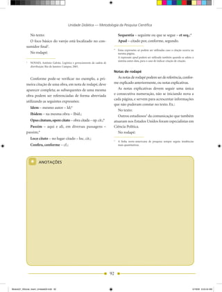 Unidade Didática — Metodologia da Pesquisa Científica

                No texto:                                                             Sequentia – seguinte ou que se segue – et seq.;*
              O foco básico do varejo está localizado no con-                         Apud – citado por, conforme, segundo.
            sumidor final2.
                                                                                  * Estas expressões só podem ser utilizadas caso a citação ocorra na
                No rodapé:                                                          mesma página.
                                                                                    A expressão apud poderá ser utilizada também quando se adota o
                                                                                    sistema autor-data, para o caso de indicar citação de citação.
            2
                NOVAES, Antônio Galvão. Logística e gerenciamento da cadeia de
                distribuição. Rio de Janeiro: Campus, 2001.
                                                                                  Notas de rodapé

               Conforme pode-se verificar no exemplo, a pri-                         As notas de rodapé podem ser de referência, confor-
            meira citação de uma obra, em nota de rodapé, deve                    me explicado anteriormente, ou notas explicativas.
            aparecer completa; as subsequentes de uma mesma                          As notas explicativas devem seguir uma única
            obra podem ser referenciadas de forma abreviada                       e consecutiva numeração, não se iniciando nova a
                                                                                  cada página, e servem para acrescentar informações
            utilizando as seguintes expressões:
                                                                                  que não puderam constar no texto. Ex.:
                Idem – mesmo autor – Id;*
                                                                                     No texto:
                Ibidem – na mesma obra – Ibid.;
                                                                                     Outros estudiosos3 da comunicação que também
                Opus citatum, opere citato – obra citada – op. cit.;*             atuaram nos Estados Unidos foram especialistas em
              Passim – aqui e ali, em diversas passagens –                        Ciência Política.
            passim;*                                                                 No rodapé:
                Loco citato – no lugar citado – loc. cit.;                        3
                                                                                      A linha norte-americana de pesquisa sempre seguiu tendências
                Confira, conforme – cf.;                                              mais quantitativas.




                *      ANOTAÇÕES




                                                                                 92


Modulo01_SSocial_4sem_Unidade03.indd 92                                                                                                             5/19/09 8:43:34 AM
 