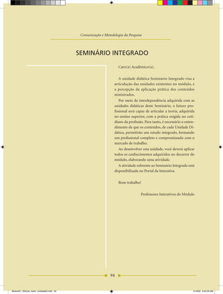 Unidade Didática — Metodologia da Pesquisa Científica

                                                 Comunicação e Metodologia da Pesquisa



                                              SEMINÁRIO INTEGRADO

                                                                         Caro(a) Acadêmico(a),

                                                                         A unidade didática Seminário Integrado visa a
                                                                      articulação das unidades existentes no módulo, e
                                                                      a percepção da aplicação prática dos conteúdos
                                                                      ministrados.
                                                                         Por meio da interdependência adquirida com as
                                                                      unidades didáticas deste Seminário, o futuro pro-
                                                                      fissional será capaz de articular a teoria, adquirida
                                                                      no ensino superior, com a prática exigida no coti-
                                                                      diano da profissão. Para tanto, é necessário o enten-
                                                                      dimento de que os conteúdos, de cada Unidade Di-
                                                                      dática, permitirão um estudo integrado, formando
                                                                      um profissional completo e compromissado com o
                                                                      mercado de trabalho.
                                                                         Ao desenvolver esta unidade, você deverá aplicar
                                                                      todos os conhecimentos adquiridos no decorrer do
                                                                      módulo, elaborando uma atividade.
                                                                         A atividade referente ao Seminário Integrado está
                                                                      disponibilizada no Portal da Interativa.

                                                                         Bom trabalho!

                                                                                       Professores Interativos do Módulo




                                                                    94


Modulo01_SSocial_4sem_Unidade03.indd 94                                                                                   5/19/09 8:43:35 AM
 