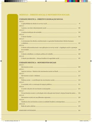 MÓDULO – DIREITO SOCIAL E MOVIMENTOS SOCIAIS

                               UNIDADE DIDÁTICA – DIREITO E LEgISLAÇÃO SOCIAL
                               AULA 1
                                 A aplicabilidade do direito no serviço social .....................................................................................                        97
                               AULA 2
                                 A pessoa e seu inter-relacionamento social .......................................................................................                        106
                               AULA 3
                                 A institucionalização da sociedade.....................................................................................................                   118
                               AULA 4
                                 O direito familiar ................................................................................................................................       132
                               AULA 5
                                 A estruturação dos direitos constitucionais e as garantias fundamentais: direitos humanos
                                 e cidadania ...........................................................................................................................................   143
                               AULA 6
                                 O direito infraconstitucional e suas aplicações no serviço social – a legislação social e a proteção
                                 da sociedade ........................................................................................................................................     160
                               AULA 7
                                 O direito trabalhista e as relações políticas de trabalho ....................................................................                            169
                               AULA 8
                                 O direito previdenciário – sistema brasileiro de seguridade social ..................................................                                     193

                               UNIDADE DIDÁTICA – MOVIMENTOS SOCIAIS
                               AULA 1
                                 Movimentos sociais.............................................................................................................................           209
                               AULA 2
                                 Aspectos teóricos – histórico dos movimentos sociais no Brasil ......................................................                                     212
                               AULA 3
                                 Movimentos sociais e cidadania .........................................................................................................                  215
                               AULA 4
                                 Políticas sociais – a contribuição dos movimentos sociais ...............................................................                                 218
                               AULA 5
                                 A sociedade civil e a construção de espaços públicos........................................................................                              221
                               AULA 6
                                 O caráter educativo do movimento social popular ...........................................................................                               223
                               AULA 7
                                 Os movimentos sociais e a articulação entre educação não formal e sistema formal de ensino ....                                                           226
                               AULA 8
                                 Movimentos sociais em suas diferentes expressões ...........................................................................                              229
                               AULA 9
                                 Tendências dos movimentos sociais na realidade brasileira contemporânea ..................................                                                232
                               AULA 10
                                 Redes de ações coletivas ......................................................................................................................           239

                               SEMINÁRIO INTEGRADO..................................................................................................................... 243




00_Abertura_SSocial_4Sem.indd 10                                                                                                                                                             5/28/09 3:24:32 PM
 